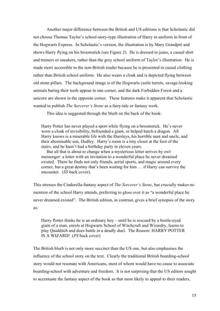 Another major difference between the British and US editions is that Scholastic did
not choose Thomas Taylor’s school-story-type illustration of Harry in uniform in front of
the Hogwarts Express. In Scholastic’s version, the illustration is by Mary Grandpré and
shows Harry flying on his broomstick (see Figure 2). He is dressed in jeans, a casual shirt
and trainers or sneakers, rather than the grey school uniform of Taylor’s illustration. He is
made more accessible to the non-British reader because he is presented in casual clothing
rather than British school uniform. He also wears a cloak and is depicted flying between
old stone pillars. The background image is of the Hogwarts castle turrets, savage-looking
animals baring their teeth appear in one corner, and the dark Forbidden Forest and a
unicorn are shown in the opposite corner. These features make it apparent that Scholastic
wanted to publish The Sorcerer’s Stone as a fairy-tale or fantasy work.
This idea is suggested through the blurb on the back of the book:
Harry Potter has never played a sport while flying on a broomstick. He’s never
worn a cloak of invisibility, befriended a giant, or helped hatch a dragon. All
Harry knows is a miserable life with the Dursleys, his horrible aunt and uncle, and
their abominable son, Dudley. Harry’s room is a tiny closet at the foot of the
stairs, and he hasn’t had a birthday party in eleven years.
But all that is about to change when a mysterious letter arrives by owl
messenger: a letter with an invitation to a wonderful place he never dreamed
existed. There he finds not only friends, aerial sports, and magic around every
corner, but a great destiny that’s been waiting for him … if Harry can survive the
encounter. (SS back cover).
This stresses the Cinderella-fantasy aspect of The Sorcerer’s Stone, but crucially makes no
mention of the school Harry attends, preferring to gloss over it as “a wonderful place he
never dreamed existed”. The British edition, in contrast, gives a brief synopsis of the story
as:
Harry Potter thinks he is an ordinary boy – until he is rescued by a beetle-eyed
giant of a man, enrols at Hogwarts School of Witchcraft and Wizardry, learns to
play Quidditch and does battle in a deadly duel. The Reason: HARRY POTTER
IS A WIZARD! (PS back cover)
The British blurb is not only more succinct than the US one, but also emphasises the
influence of the school story on the text. Clearly the traditional British boarding-school
story would not resonate with Americans, most of whom would have no cause to associate
boarding-school with adventure and freedom. It is not surprising that the US editors sought
to accentuate the fantasy aspect of the book as that most likely to appeal to their readers,
15
 