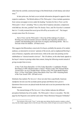rather than the carefully constructed image of the British book as both fantasy and school
story.14
In later print-runs, the back covers include information designed to appeal to their
respective audiences. The British edition of The Philosopher’s Stone includes quotations
from various newspaper reviews under the heading “Acclaim for Harry Potter and the
Philosopher’s Stone”, including “This is a story full of surprises and jokes; comparisons
with Dahl are, this time, justified” from The Sunday Times, and The Guardian’s comment
that it is “A richly textured first novel given lift-off by an inventive wit”. The longest
excerpt comes from The Scotsman:
… Harry Potter and the Philosopher’s Stone has all the makings of a classic …
Rowling uses classical narrative devices with flair and originality and delivers a
complex and demanding plot in the form of a hugely entertaining thriller. She is a
first-rate writer for children. (PS back cover)
This suggests that Bloomsbury conceived of its buyers, probably the parents of its market
audience, as interested in reviewers’ opinions of the novels, and so emphasised Rowling’s
sense of humour, originality and inventiveness, while at the same time pointing out her
indebtedness to “classical narrative devices”. The US edition, on the other hand, appeals to
the buyer’s interest in prestige rather than content, listing the following awards instead of
giving excerpts from reviews.
A New York Times Bestseller • A USA Today Bestseller • A publishers Weekly
Best Book of 1998 • Booklist Editor’s Choice • Winner of the 1997 National Book
Award (UK) • An ALA Notable Book • Winner of the 1997 Gold Medal Smarties
Prize • A New York Public Library Best Book of the Year 1998 • Parenting Book
of the Year Award 1998. (SS back cover)
Scholastic thus markets The Sorcerer’s Stone not only from a specifically American
standpoint, but also uses the accolades parent groups and libraries have given it.
Quotations from reviews are placed inside the book and so are less prominent than in the
British version.
The internal design of The Sorcerer’s Stone further indicates the different
perception Scholastic has of its market. The Philosopher’s Stone is very plain. The title
page has the Hogwarts crest and the Latin motto “Draco Dormiens Nunquam Titillandus”
14
The inclusion of the words “Year 1” on the spine may indicate that the narrative contains a school
story, but also simply suggests that it is the first year of the series, which will span seven years in Harry’s life.
16
 