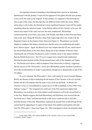 An important element in branding is that although there must be an immediate
identification with the product, it must also be apparent at first glance that the new product
is not exactly the same as the original. In this instance it is imperative that the books be
seen as part of the series, but also that they are different books within the series. While
colour plays a role in this, the illustration is more significant because it must tell the reader
something about the narrative inside. In the British edition of The Chamber of Secrets, the
school story aspect of the series was not, this time, emphasised. Bloomsbury
commissioned the cover from a new artist, Cliff Wright, and chose to show Ron and Harry
early in the story, flying Mr Weasley’s blue Ford Anglia high above the clouds with the
Hogwarts Express in the distance below them (see Figure 3). Bloomsbury was clearly
happier to emphasise the fantasy element now that the series was established and readers
knew what to expect. Again, the British cover was simpler than the US one, which shows
the action-filled climax to the story (Harry flying out of the Chamber of Secrets while
clutching the tail of Fawkes the phoenix), and is certainly closer to the fantasy tradition
than the British book-cover. The US cover is again more colourful and complicated,
showing the giant basilisk and the blood-smeared stone walls of the chamber (see Figure
4). The British cover shows a shift in emphasis from school story to fantasy, suggesting
that the success of The Philosopher’s Stone gave Bloomsbury greater freedom to produce a
cover that would tantalise its reader’s expectations, though not as dramatically as that of the
US edition.
If, as it is claimed, The Philosopher’s Stone sold mainly by word of mouth (Shapiro
80-83), the absence of direct marketing for the launch of The Chamber of Secrets (in both
Britain and the US) indicates that the same is true of the second book. In Britain The
Chamber of Secrets was published in a print run of 10 500 in hardback in July 1998 (“First
Editions” n.pag.).19
The comparatively small size of the first impression implies that
Bloomsbury was waiting to see if the market would respond as well to the second book as
to the first. Shapiro suggests that both Bloomsbury and Scholastic were worried that the
first book was a “fluke” and that later books in the series would not sell as well (86).
Possibly because of this fear, Bloomsbury employed an unusual form of advertising for the
second book by appending to it copies of fan letters from children and teachers who had
read The Philosopher’s Stone (see Figure 16). This is designed to attract the potential adult
19
In November 2002, a first edition hardback of The Chamber of Secrets was worth £2 000
(“Children’s Books” n.pag.).
19
 
