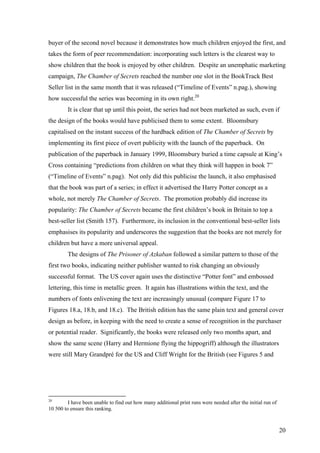 buyer of the second novel because it demonstrates how much children enjoyed the first, and
takes the form of peer recommendation: incorporating such letters is the clearest way to
show children that the book is enjoyed by other children. Despite an unemphatic marketing
campaign, The Chamber of Secrets reached the number one slot in the BookTrack Best
Seller list in the same month that it was released (“Timeline of Events” n.pag.), showing
how successful the series was becoming in its own right.20
It is clear that up until this point, the series had not been marketed as such, even if
the design of the books would have publicised them to some extent. Bloomsbury
capitalised on the instant success of the hardback edition of The Chamber of Secrets by
implementing its first piece of overt publicity with the launch of the paperback. On
publication of the paperback in January 1999, Bloomsbury buried a time capsule at King’s
Cross containing “predictions from children on what they think will happen in book 7”
(“Timeline of Events” n.pag). Not only did this publicise the launch, it also emphasised
that the book was part of a series; in effect it advertised the Harry Potter concept as a
whole, not merely The Chamber of Secrets. The promotion probably did increase its
popularity: The Chamber of Secrets became the first children’s book in Britain to top a
best-seller list (Smith 157). Furthermore, its inclusion in the conventional best-seller lists
emphasises its popularity and underscores the suggestion that the books are not merely for
children but have a more universal appeal.
The designs of The Prisoner of Azkaban followed a similar pattern to those of the
first two books, indicating neither publisher wanted to risk changing an obviously
successful format. The US cover again uses the distinctive “Potter font” and embossed
lettering, this time in metallic green. It again has illustrations within the text, and the
numbers of fonts enlivening the text are increasingly unusual (compare Figure 17 to
Figures 18.a, 18.b, and 18.c). The British edition has the same plain text and general cover
design as before, in keeping with the need to create a sense of recognition in the purchaser
or potential reader. Significantly, the books were released only two months apart, and
show the same scene (Harry and Hermione flying the hippogriff) although the illustrators
were still Mary Grandpré for the US and Cliff Wright for the British (see Figures 5 and
20
I have been unable to find out how many additional print runs were needed after the initial run of
10 500 to ensure this ranking.
20
 