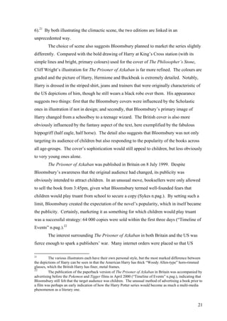 6).21
By both illustrating the climactic scene, the two editions are linked in an
unprecedented way.
The choice of scene also suggests Bloomsbury planned to market the series slightly
differently. Compared with the bold drawing of Harry at King’s Cross station (with its
simple lines and bright, primary colours) used for the cover of The Philosopher’s Stone,
Cliff Wright’s illustration for The Prisoner of Azkaban is far more refined. The colours are
graded and the picture of Harry, Hermione and Buckbeak is extremely detailed. Notably,
Harry is dressed in the striped shirt, jeans and trainers that were originally characteristic of
the US depictions of him, though he still wears a black robe over them. His appearance
suggests two things: first that the Bloomsbury covers were influenced by the Scholastic
ones in illustration if not in design; and secondly, that Bloomsbury’s primary image of
Harry changed from a schoolboy to a teenage wizard. The British cover is also more
obviously influenced by the fantasy aspect of the text, here exemplified by the fabulous
hippogriff (half eagle, half horse). The detail also suggests that Bloomsbury was not only
targeting its audience of children but also responding to the popularity of the books across
all age-groups. The cover’s sophistication would still appeal to children, but less obviously
to very young ones alone.
The Prisoner of Azkaban was published in Britain on 8 July 1999. Despite
Bloomsbury’s awareness that the original audience had changed, its publicity was
obviously intended to attract children. In an unusual move, booksellers were only allowed
to sell the book from 3:45pm, given what Bloomsbury termed well-founded fears that
children would play truant from school to secure a copy (Sykes n.pag.). By setting such a
limit, Bloomsbury created the expectation of the novel’s popularity, which in itself became
the publicity. Certainly, marketing it as something for which children would play truant
was a successful strategy: 64 000 copies were sold within the first three days (“Timeline of
Events” n.pag.).22
The interest surrounding The Prisoner of Azkaban in both Britain and the US was
fierce enough to spark a publishers’ war. Many internet orders were placed so that US
21
The various illustrators each have their own personal style, but the most marked difference between
the depictions of Harry can be seen in that the American Harry has thick “Woody Allen-type” horn-rimmed
glasses, which the British Harry has finer, metal frames.
22
The publication of the paperback version of The Prisoner of Azkaban in Britain was accompanied by
advertising before the Pokemon and Tigger films in April 2000 (“Timeline of Events” n.pag.), indicating that
Bloomsbury still felt that the target audience was children. The unusual method of advertising a book prior to
a film was perhaps an early indication of how the Harry Potter series would become as much a multi-media
phenomenon as a literary one.
21
 