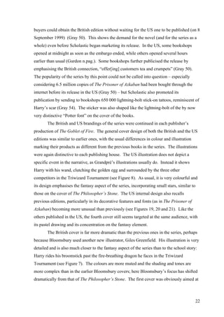 buyers could obtain the British edition without waiting for the US one to be published (on 8
September 1999) (Gray 50). This shows the demand for the novel (and for the series as a
whole) even before Scholastic began marketing its release. In the US, some bookshops
opened at midnight as soon as the embargo ended, while others opened several hours
earlier than usual (Gurdon n.pag.). Some bookshops further publicised the release by
emphasising the British connection, “offer[ing] customers tea and crumpets” (Gray 50).
The popularity of the series by this point could not be called into question – especially
considering 6.5 million copies of The Prisoner of Azkaban had been bought through the
internet before its release in the US (Gray 50) – but Scholastic also promoted its
publication by sending to bookshops 650 000 lightning-bolt stick-on tattoos, reminiscent of
Harry’s scar (Gray 54). The sticker was also shaped like the lightning-bolt of the by now
very distinctive “Potter font” on the cover of the books.
The British and US brandings of the series were continued in each publisher’s
production of The Goblet of Fire. The general cover design of both the British and the US
editions was similar to earlier ones, with the usual differences in colour and illustration
marking their products as different from the previous books in the series. The illustrations
were again distinctive to each publishing house. The US illustration does not depict a
specific event in the narrative, as Grandpré’s illustrations usually do. Instead it shows
Harry with his wand, clutching the golden egg and surrounded by the three other
competitors in the Triwizard Tournament (see Figure 8). As usual, it is very colourful and
its design emphasises the fantasy aspect of the series, incorporating small stars, similar to
those on the cover of The Philosopher’s Stone. The US internal design also recalls
previous editions, particularly in its decorative features and fonts (as in The Prisoner of
Azkaban) becoming more unusual than previously (see Figures 19, 20 and 21). Like the
others published in the US, the fourth cover still seems targeted at the same audience, with
its pastel drawing and its concentration on the fantasy element.
The British cover is far more dramatic than the previous ones in the series, perhaps
because Bloomsbury used another new illustrator, Giles Greenfield. His illustration is very
detailed and is also much closer to the fantasy aspect of the series than to the school story:
Harry rides his broomstick past the fire-breathing dragon he faces in the Triwizard
Tournament (see Figure 7). The colours are more muted and the shading and tones are
more complex than in the earlier Bloomsbury covers; here Bloomsbury’s focus has shifted
dramatically from that of The Philosopher’s Stone. The first cover was obviously aimed at
22
 