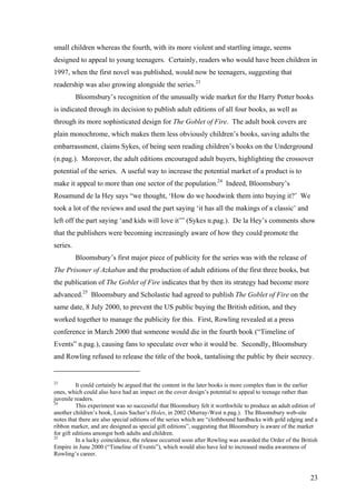 small children whereas the fourth, with its more violent and startling image, seems
designed to appeal to young teenagers. Certainly, readers who would have been children in
1997, when the first novel was published, would now be teenagers, suggesting that
readership was also growing alongside the series.23
Bloomsbury’s recognition of the unusually wide market for the Harry Potter books
is indicated through its decision to publish adult editions of all four books, as well as
through its more sophisticated design for The Goblet of Fire. The adult book covers are
plain monochrome, which makes them less obviously children’s books, saving adults the
embarrassment, claims Sykes, of being seen reading children’s books on the Underground
(n.pag.). Moreover, the adult editions encouraged adult buyers, highlighting the crossover
potential of the series. A useful way to increase the potential market of a product is to
make it appeal to more than one sector of the population.24
Indeed, Bloomsbury’s
Rosamund de la Hey says “we thought, ‘How do we hoodwink them into buying it?’ We
took a lot of the reviews and used the part saying ‘it has all the makings of a classic’ and
left off the part saying ‘and kids will love it’” (Sykes n.pag.). De la Hey’s comments show
that the publishers were becoming increasingly aware of how they could promote the
series.
Bloomsbury’s first major piece of publicity for the series was with the release of
The Prisoner of Azkaban and the production of adult editions of the first three books, but
the publication of The Goblet of Fire indicates that by then its strategy had become more
advanced.25
Bloomsbury and Scholastic had agreed to publish The Goblet of Fire on the
same date, 8 July 2000, to prevent the US public buying the British edition, and they
worked together to manage the publicity for this. First, Rowling revealed at a press
conference in March 2000 that someone would die in the fourth book (“Timeline of
Events” n.pag.), causing fans to speculate over who it would be. Secondly, Bloomsbury
and Rowling refused to release the title of the book, tantalising the public by their secrecy.
23
It could certainly be argued that the content in the later books is more complex than in the earlier
ones, which could also have had an impact on the cover design’s potential to appeal to teenage rather than
juvenile readers.
24
This experiment was so successful that Bloomsbury felt it worthwhile to produce an adult edition of
another children’s book, Louis Sacher’s Holes, in 2002 (Murray-West n.pag.). The Bloomsbury web-site
notes that there are also special editions of the series which are “clothbound hardbacks with gold edging and a
ribbon marker, and are designed as special gift editions”, suggesting that Bloomsbury is aware of the market
for gift editions amongst both adults and children.
25
In a lucky coincidence, the release occurred soon after Rowling was awarded the Order of the British
Empire in June 2000 (“Timeline of Events”), which would also have led to increased media awareness of
Rowling’s career.
23
 