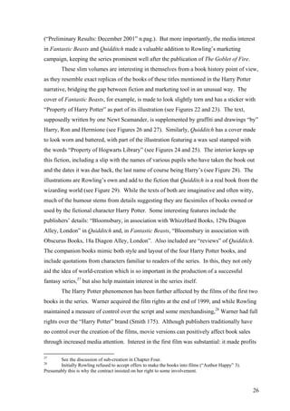 (“Preliminary Results: December 2001” n.pag.). But more importantly, the media interest
in Fantastic Beasts and Quidditch made a valuable addition to Rowling’s marketing
campaign, keeping the series prominent well after the publication of The Goblet of Fire.
These slim volumes are interesting in themselves from a book history point of view,
as they resemble exact replicas of the books of these titles mentioned in the Harry Potter
narrative, bridging the gap between fiction and marketing tool in an unusual way. The
cover of Fantastic Beasts, for example, is made to look slightly torn and has a sticker with
“Property of Harry Potter” as part of its illustration (see Figures 22 and 23). The text,
supposedly written by one Newt Scamander, is supplemented by graffiti and drawings “by”
Harry, Ron and Hermione (see Figures 26 and 27). Similarly, Quidditch has a cover made
to look worn and battered, with part of the illustration featuring a wax seal stamped with
the words “Property of Hogwarts Library” (see Figures 24 and 25). The interior keeps up
this fiction, including a slip with the names of various pupils who have taken the book out
and the dates it was due back, the last name of course being Harry’s (see Figure 28). The
illustrations are Rowling’s own and add to the fiction that Quidditch is a real book from the
wizarding world (see Figure 29). While the texts of both are imaginative and often witty,
much of the humour stems from details suggesting they are facsimiles of books owned or
used by the fictional character Harry Potter. Some interesting features include the
publishers’ details: “Bloomsbury, in association with WhizzHard Books, 129a Diagon
Alley, London” in Quidditch and, in Fantastic Beasts, “Bloomsbury in association with
Obscurus Books, 18a Diagon Alley, London”. Also included are “reviews” of Quidditch.
The companion books mimic both style and layout of the four Harry Potter books, and
include quotations from characters familiar to readers of the series. In this, they not only
aid the idea of world-creation which is so important in the production of a successful
fantasy series,27
but also help maintain interest in the series itself.
The Harry Potter phenomenon has been further affected by the films of the first two
books in the series. Warner acquired the film rights at the end of 1999, and while Rowling
maintained a measure of control over the script and some merchandising,28
Warner had full
rights over the “Harry Potter” brand (Smith 175). Although publishers traditionally have
no control over the creation of the films, movie versions can positively affect book sales
through increased media attention. Interest in the first film was substantial: it made profits
27
See the discussion of sub-creation in Chapter Four.
28
Initially Rowling refused to accept offers to make the books into films (“Author Happy” 3).
Presumably this is why the contract insisted on her right to some involvement.
26
 