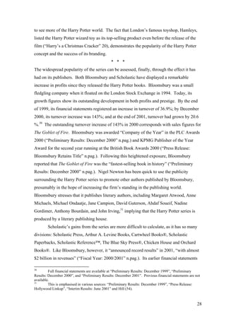 to see more of the Harry Potter world. The fact that London’s famous toyshop, Hamleys,
listed the Harry Potter wizard toy as its top-selling product even before the release of the
film (“Harry’s a Christmas Cracker” 20), demonstrates the popularity of the Harry Potter
concept and the success of its branding.
* * *
The widespread popularity of the series can be assessed, finally, through the effect it has
had on its publishers. Both Bloomsbury and Scholastic have displayed a remarkable
increase in profits since they released the Harry Potter books. Bloomsbury was a small
fledgling company when it floated on the London Stock Exchange in 1994. Today, its
growth figures show its outstanding development in both profits and prestige. By the end
of 1999, its financial statements registered an increase in turnover of 36.9%; by December
2000, its turnover increase was 143%; and at the end of 2001, turnover had grown by 20.6
%.30
The outstanding turnover increase of 143% in 2000 corresponds with sales figures for
The Goblet of Fire. Bloomsbury was awarded “Company of the Year” in the PLC Awards
2000 (“Preliminary Results: December 2000” n.pag.) and KPMG Publisher of the Year
Award for the second year running at the British Book Awards 2000 (“Press Release:
Bloomsbury Retains Title” n.pag.). Following this heightened exposure, Bloomsbury
reported that The Goblet of Fire was the “fastest-selling book in history” (“Preliminary
Results: December 2000” n.pag.). Nigel Newton has been quick to use the publicity
surrounding the Harry Potter series to promote other authors published by Bloomsbury,
presumably in the hope of increasing the firm’s standing in the publishing world.
Bloomsbury stresses that it publishes literary authors, including Margaret Atwood, Anne
Michaels, Michael Ondaatje, Jane Campion, David Guterson, Ahdaf Soueif, Nadine
Gordimer, Anthony Bourdain, and John Irving,31
implying that the Harry Potter series is
produced by a literary publishing house.
Scholastic’s gains from the series are more difficult to calculate, as it has so many
divisions: Scholastic Press, Arthur A. Levine Books, Cartwheel Books®, Scholastic
Paperbacks, Scholastic Reference™, The Blue Sky Press®, Chicken House and Orchard
Books®. Like Bloomsbury, however, it “announced record results” in 2001, “with almost
$2 billion in revenues” (“Fiscal Year: 2000/2001” n.pag.). Its earlier financial statements
30
Full financial statements are available at “Preliminary Results: December 1999”, “Preliminary
Results: December 2000”, and “Preliminary Results: December 2001”. Previous financial statements are not
available.
31
This is emphasised in various sources: “Preliminary Results: December 1999”, “Press Release:
Hollywood Linkup”, “Interim Results: June 2001” and Hill (54).
28
 