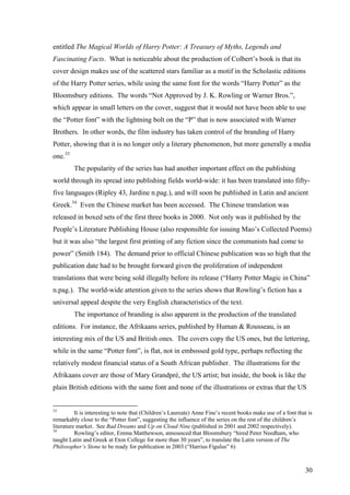 entitled The Magical Worlds of Harry Potter: A Treasury of Myths, Legends and
Fascinating Facts. What is noticeable about the production of Colbert’s book is that its
cover design makes use of the scattered stars familiar as a motif in the Scholastic editions
of the Harry Potter series, while using the same font for the words “Harry Potter” as the
Bloomsbury editions. The words “Not Approved by J. K. Rowling or Warner Bros.”,
which appear in small letters on the cover, suggest that it would not have been able to use
the “Potter font” with the lightning bolt on the “P” that is now associated with Warner
Brothers. In other words, the film industry has taken control of the branding of Harry
Potter, showing that it is no longer only a literary phenomenon, but more generally a media
one.33
The popularity of the series has had another important effect on the publishing
world through its spread into publishing fields world-wide: it has been translated into fifty-
five languages (Ripley 43, Jardine n.pag.), and will soon be published in Latin and ancient
Greek.34
Even the Chinese market has been accessed. The Chinese translation was
released in boxed sets of the first three books in 2000. Not only was it published by the
People’s Literature Publishing House (also responsible for issuing Mao’s Collected Poems)
but it was also “the largest first printing of any fiction since the communists had come to
power” (Smith 184). The demand prior to official Chinese publication was so high that the
publication date had to be brought forward given the proliferation of independent
translations that were being sold illegally before its release (“Harry Potter Magic in China”
n.pag.). The world-wide attention given to the series shows that Rowling’s fiction has a
universal appeal despite the very English characteristics of the text.
The importance of branding is also apparent in the production of the translated
editions. For instance, the Afrikaans series, published by Human & Rousseau, is an
interesting mix of the US and British ones. The covers copy the US ones, but the lettering,
while in the same “Potter font”, is flat, not in embossed gold type, perhaps reflecting the
relatively modest financial status of a South African publisher. The illustrations for the
Afrikaans cover are those of Mary Grandpré, the US artist; but inside, the book is like the
plain British editions with the same font and none of the illustrations or extras that the US
33
It is interesting to note that (Children’s Laureate) Anne Fine’s recent books make use of a font that is
remarkably close to the “Potter font”, suggesting the influence of the series on the rest of the children’s
literature market. See Bad Dreams and Up on Cloud Nine (published in 2001 and 2002 respectively).
34
Rowling’s editor, Emma Matthewson, announced that Bloomsbury “hired Peter Needham, who
taught Latin and Greek at Eton College for more than 30 years”, to translate the Latin version of The
Philosopher’s Stone to be ready for publication in 2003 (“Harrius Figulus” 6)
30
 