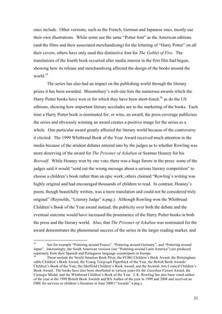 ones include. Other versions, such as the French, German and Japanese ones, mostly use
their own illustrations. While some use the same “Potter font” as the American editions
(and the films and their associated merchandising) for the lettering of “Harry Potter” on all
their covers, others have only used this distinctive font for The Goblet of Fire. The
translations of the fourth book occurred after media interest in the first film had begun,
showing how its release and merchandising affected the design of the books around the
world.35
The series has also had an impact on the publishing world through the literary
prizes it has been awarded. Bloomsbury’s web-site lists the numerous awards which the
Harry Potter books have won or for which they have been short-listed,36
as do the US
editions, showing how important literary accolades are to the marketing of the books. Each
time a Harry Potter book is nominated for, or wins, an award, the press coverage publicises
the series and obviously winning an award creates a positive image for the series as a
whole. One particular award greatly affected the literary world because of the controversy
it elicited. The 1999 Whitbread Book of the Year Award received much attention in the
media because of the strident debates entered into by the judges as to whether Rowling was
more deserving of the award for The Prisoner of Azkaban or Seamus Heaney for his
Beowulf. While Heaney won by one vote, there was a huge furore in the press: some of the
judges said it would “send out the wrong message about a serious literary competition” to
choose a children’s book rather than an epic work; others claimed “Rowling’s writing was
highly original and had encouraged thousands of children to read. In contrast, Heaney’s
poem, though beautifully written, was a mere translation and could not be considered truly
original” (Reynolds, “Literary Judge” n.pag.). Although Rowling won the Whitbread
Children’s Book of the Year award instead, the publicity over both the debate and the
eventual outcome would have increased the prominence of the Harry Potter books in both
the press and the literary world. Also, that The Prisoner of Azkaban was nominated for the
award demonstrates the phenomenal success of the series in the larger reading market, and
35
See for example “Pottering around France”, “Pottering around Germany”, and “Pottering around
Japan”. Interestingly, the South American versions (see “Pottering around Latin America”) are produced
separately from their Spanish and Portuguese language counterparts in Europe.
36
These include the Nestlé Smarties Book Prize, the FCBG Children’s Book Award, the Birmingham
cable Children’s Book Award, the Young Telegraph Paperback of the Year, the British Book Awards’
Children’s Book of the Year, the Sheffield Children’s Book Award, and the Scottish Arts Council Children’s
Book Award. The books have also been shortlisted in various years for the Guardian Fiction Award, the
Carnegie Medal, and the Whitbread Children’s Book of the Year. J. K. Rowling has also been voted author
of the year at the 1999 British Book Awards and BA Author of the year in 1999 and 2000 and received an
OBE for services to children’s literature in June 2000 (“Awards” n.pag.).
31
 