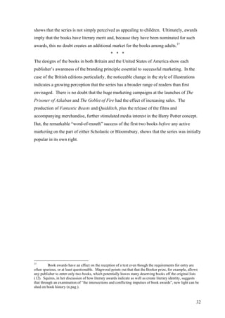 32
shows that the series is not simply perceived as appealing to children. Ultimately, awards
imply that the books have literary merit and, because they have been nominated for such
awards, this no doubt creates an additional market for the books among adults.37
* * *
The designs of the books in both Britain and the United States of America show each
publisher’s awareness of the branding principle essential to successful marketing. In the
case of the British editions particularly, the noticeable change in the style of illustrations
indicates a growing perception that the series has a broader range of readers than first
envisaged. There is no doubt that the huge marketing campaigns at the launches of The
Prisoner of Azkaban and The Goblet of Fire had the effect of increasing sales. The
production of Fantastic Beasts and Quidditch, plus the release of the films and
accompanying merchandise, further stimulated media interest in the Harry Potter concept.
But, the remarkable “word-of-mouth” success of the first two books before any active
marketing on the part of either Scholastic or Bloomsbury, shows that the series was initially
popular in its own right.
37
Book awards have an effect on the reception of a text even though the requirements for entry are
often spurious, or at least questionable. Magwood points out that that the Booker prize, for example, allows
any publisher to enter only two books, which potentially leaves many deserving books off the original lists
(12). Squires, in her discussion of how literary awards indicate as well as create literary identity, suggests
that through an examination of “the intersections and conflicting impulses of book awards”, new light can be
shed on book history (n.pag.).
 