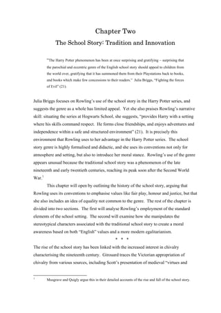 Chapter Two
The School Story: Tradition and Innovation
“The Harry Potter phenomenon has been at once surprising and gratifying – surprising that
the parochial and eccentric genre of the English school story should appeal to children from
the world over, gratifying that it has summoned them from their Playstations back to books,
and books which make few concessions to their readers.” Julia Briggs, “Fighting the forces
of Evil” (21).
Julia Briggs focuses on Rowling’s use of the school story in the Harry Potter series, and
suggests the genre as a whole has limited appeal. Yet she also praises Rowling’s narrative
skill: situating the series at Hogwarts School, she suggests, “provides Harry with a setting
where his skills command respect. He forms close friendships, and enjoys adventures and
independence within a safe and structured environment” (21). It is precisely this
environment that Rowling uses to her advantage in the Harry Potter series. The school
story genre is highly formalised and didactic, and she uses its conventions not only for
atmosphere and setting, but also to introduce her moral stance. Rowling’s use of the genre
appears unusual because the traditional school story was a phenomenon of the late
nineteenth and early twentieth centuries, reaching its peak soon after the Second World
War.1
This chapter will open by outlining the history of the school story, arguing that
Rowling uses its conventions to emphasise values like fair play, honour and justice, but that
she also includes an idea of equality not common to the genre. The rest of the chapter is
divided into two sections. The first will analyse Rowling’s employment of the standard
elements of the school setting. The second will examine how she manipulates the
stereotypical characters associated with the traditional school story to create a moral
awareness based on both “English” values and a more modern egalitarianism.
* * *
The rise of the school story has been linked with the increased interest in chivalry
characterising the nineteenth century. Girouard traces the Victorian appropriation of
chivalry from various sources, including Scott’s presentation of medieval “virtues and
1
Musgrave and Quigly argue this in their detailed accounts of the rise and fall of the school story.
 