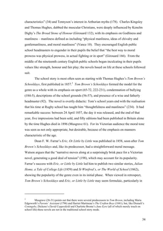 characteristics” (34) and Tennyson’s interest in Arthurian myths (178). Charles Kingsley
and Thomas Hughes, dubbed the muscular Christians, were deeply influenced by Kenelm
Digby’s The Broad Stone of Honour (Girouard 132), with its emphasis on Godliness and
manliness – manliness defined as including “physical manliness, ideas of chivalry and
gentlemanliness, and moral manliness” (Vance 10). They encouraged English public
school headmasters to engender in their pupils the belief that “the best way to moral
prowess was physical prowess, in actual fighting or in sport” (Girouard 166). From the
middle of the nineteenth century English public schools began inculcating in their pupils
values like strength, honour and fair play; the novels based on life at these schools followed
suit.
The school story is most often seen as starting with Thomas Hughes’s Tom Brown’s
Schooldays, first published in 1857.2
Tom Brown’s Schooldays formed the model for the
genre as a whole with its emphasis on sport (65-72, 222-231), condemnation of bullying
(184-5), descriptions of the school grounds (56-57), and presence of a wise and fatherly
headmaster (92). The novel is overtly didactic: Tom’s school years end with the realisation
that his time at Rugby school has taught him “thoughtfulness and manliness” (234). It had
remarkable success: between 24 April 1857, the day it was released, and the end of that
year, five impressions had been sold, and fifty editions had been published in Britain alone
by the time Hughes died in 1896 (Musgrave 61). For its Victorian audience the moral tone
was seen as not only appropriate, but desirable, because of the emphasis on manners
characteristic of the age.
Dean F. W. Farrar’s Eric, Or Little by Little was published in 1858, soon after Tom
Brown’s Schooldays and, like its predecessor, had a straightforward moral message.
Watson argues that the “narrative moves along at a surprisingly brisk pace for a Victorian
novel, generating a good deal of tension” (198), which may account for its popularity.
Farrar’s success with Eric, or Little by Little led him to publish two similar stories, Julian
Home, a Tale of College Life (1859) and St Winifred’s, or The World of School (1862),
showing the popularity of the genre even in its initial phase. When viewed in retrospect,
Tom Brown’s Schooldays and Eric, or Little by Little may seem formulaic, particularly in
2
Musgrave (26-31) points out that there were several predecessors to Tom Brown, including Maria
Edgeworth’s Parents’ Assistant (1796) and Harriet Martineau’s The Crofton Boys (1841), but, like Disraeli’s
Coningsby, Dickens’s David Copperfield and Charlotte Bronte’s Jane Eyre (all of which merely touch on
school life) these novels are not in the traditional school story mode.
34
 