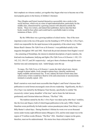 their emphasis on virtuous conduct, yet together they began what was to become one of the
most popular genres in the history of children’s literature:
They [Hughes and Farrar] inserted themselves successfully into a niche in the
social structure, which was at a time of rapid industrialisation, particularly for the
middle class, characterised by a growing concern with education outside the
family. These two writers, and indeed their publishers, had no idea that their
books would be best sellers and would lead to a profitable trade in writing
imitations of them. (251)
By the 1880s there was a growing tradition of school stories. One of the most
important events in the rise of the genre was the founding in 1879 of the Boy’s Own Paper,
which was responsible for the rapid increase in the popularity of the school story: Talbot
Baines Reed’s famous The Fifth Form at St Dominic’s was published serially in the
magazine throughout 1881 and 1882. Reed took the pivotal elements from Hughes’s novel
– the cementing of friendships, the interest in detailed descriptions of sports matches, the
kind and wise headmaster, bullying and fights (The Fifth Form at St Dominic’s 182, 133-
142, 212, 156-157, and 201 respectively) – and gave them a freshness through his more
familiar tone and contemporary style. Isabel Quigly sums this up:
To many, The Fifth Form at St Dominic’s seems the ideal school story, literary
enough to please adults, lively enough to please boys; cheerful, unobsessed,
highly readable and enormous fun. It was, indeed, the kind of book many later
school-story writers would have liked to write and consciously or unconsciously
imitated or actually copied. (82)
Reed’s narratives were much more accessible than Hughes’s and Farrar’s because their
publication in serial format encouraged a more diverse readership. Significantly, the Boy’s
Own Paper was started by the Religious Tract Society, specifically to combat “the
excessively violent ‘penny dreadfuls’ of the time” and to foster the link between
gentlemanly and Christian behaviour (Watson, “The Rise” 198).
The tradition started by the Boy’s Own Paper was taken up by other boys’ weeklies,
like the Gem and Magnet, both of which began publication in the early 1900s: Charles
Hamilton wrote prolifically for both (under various pseudonyms) about Tom Merry’s and
Billy Bunter’s school days. During Hamilton’s lifetime he wrote over seven thousand
stories under twenty-eight different names (Musgrave 223), and his total output was in the
region of 72 million words (Watson, “The Rise” 202). Hamilton’s impact on the genre,
therefore, must not be underestimated. His stories have been criticised for their
35
 