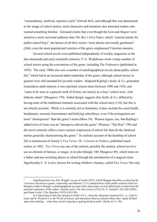 “extraordinary, artificial, repetitive style” (Orwell 463), and although this was detrimental
to the image of school stories, stock characters and situations also attracted readers who
wanted something familiar. Girouard claims that even though the Gem and Magnet were
aimed at a more universal audience than The Boy’s Own Paper, which “catered mainly for
public-school boys”, the heroes of all their stories “were almost universally gentlemen”
(266); even the more popularised varieties of the genre emphasised Victorian manners.
Several school novels were published independently of weekly magazines in the
late nineteenth and early twentieth centuries: P. G. Wodehouse wrote a large number of
school stories using the conventions of the genre, including The Pothunters (published in
1892). The early 1900s also saw a number of autobiographical novels about public school
life,3
which led to an increased adult readership of the genre, although school stories in
general were still intended for juvenile readers. Rudyard Kipling’s Stalky & Co. generated
tremendous adult interest; it was reprinted sixteen times between 1908 and 1924, and
“came to be seen as a general work of fiction, not merely as a boys’ school story, with
didactic intent” (Musgrave 179). Isabel Quigly suggests that Stalky & Co. differed by
having none of the traditional elements associated with the school story (110), but this is
not strictly accurate. While it is certainly not as formulaic, it does include the usual kindly
headmaster, sarcastic housemaster and bullying schoolboys, even if the protagonists are
more “obstreperous” than the genre’s norm (Moss 39). Watson argues, too, that Kipling’s
added twist of irony was an “attempt to subvert the genre” (Watson, “The Rise” 199) and
the novel certainly offers a more realistic impression of school life than do the idealised
stories generally characterising the genre.4
Its realistic account of the hardship of school
life is reminiscent of Anstey’s Vice Versa: Or, A Lesson to Fathers, published much
earlier, in 1882. Vice Versa was one of the earliest, possibly the earliest, school novel to
use an element of fantasy, or magic, in its plot (Quigly 100; Musgrave 89), which turns on
a father and son switching places at school through the introduction of a magical stone.
Significantly C. S. Lewis, known for writing children’s fantasy, called Vice Versa “the only
3
Significant here was Alec Waugh’s Loom of Youth (1917), which Mangan describes as showing the
“excessive devotion to games, immorality and idleness” (111) characteristic of the public schools of the era.
Musgrave adds to Waugh’s autobiographical account of his school days several other books written from the
personal experience of the author: Arnold Lunn’s The Harrovians (1913); H. A. Vachell’s The Hill (1905);
and Shane Leslie’s The Oppidan (1922) (182-198).
4
It is interesting to note the sarcasm in Stalky & Co., when the characters mention Eric, or, Little by
Little and St. Winifred’s or the World of School, and summarize them as schools where they “spent all their
spare time stealing… when they weren’t praying or getting drunk at pubs” (Stalky & Co. 49).
36
 