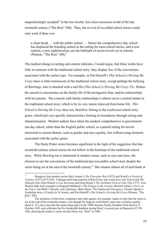 unquestioningly accepted” in the less insular, less class-conscious world of the late
twentieth century (“The Rise” 204). Thus, the revival of so-called school stories could
only work if there was
a clean break … with the public school…. Hence the comprehensive day school
has displaced the boarding school as the setting for most school stories, and a new
realism, a new sophistication, are the hallmark of recent novels set in schools.
(Watson, “The Rise” 204) 7
The marked change in setting and content indicates, I would argue, that these works have
little in common with the traditional school story: they display few of the conventions
associated with the earlier type. For example, in Nat Hentoff’s This School is Driving Me
Crazy there is little reminiscent of the traditional school story, except perhaps the bullying
of Rawlings, who is attacked with a nail file (This School is Driving Me Crazy 33). Rather,
the narrative concentrates on the family life of the protagonist Sam, and his relationships
with his parents. The concern with family relationships is almost never a central matter in
the traditional school story, which is by its very nature removed from home life. This
School is Driving Me Crazy does not, therefore, belong to the traditional school story
genre, which had very specific characteristics forming its boundaries through setting and
characterisation. Modern authors have taken the modern comprehensive or government-
run day school, rather than the English public school, as a partial setting for novels
interested in current themes, such as gender and race equality, but without using elements
associated with the earlier genre.
The Harry Potter series becomes significant in the light of the suggestion that late
twentieth-century school stories do not follow in the footsteps of the traditional school
story. While Rowling too is interested in modern issues, such as race and class, she
chooses to use the conventions of the traditional pre-war public school story despite the
series being set at the end of the twentieth century.8
She situates almost all of each book at
7
Musgrave lists modern stories like Cormier’s The Chocolate War (1975) and Wood’s A Period of
Violence (1977) (257-258). Cadogan and Craig mention Gillian Gross who wrote Save Our School and The
Mintyglo Kid, Gina Wilson’s Cora Ravening and Gene Kemp’s The Turbulent Term of Tyke Tiler (377). Ken
Watson adds such examples as Reginald Maddock’s The Dragon in the Garden, Bernard Ashley’s Terry on
the Fence, Jan Mark’s Thunder and Lightnings, Betsy Byars’ The Eighteenth Emergency, Eleanor Spence’s
Australian story A Candle for St Antony, and Nat Hentoff’s This School is Driving Me Crazy (Watson, “The
Rise” 205).
8
The inclusion of television, computers and video games, for example, makes it clear that the series is
set at the end of the twentieth century, even though the magical world Harry enters has a timeless quality
about it. It is also clear that the action takes place in the 1990s because Nearly Headless Nick died on 31
October 1492, and celebrates his five hundredth deathday during Harry’s second year at Hogwarts (CS 99-
102), allowing the reader to work out that Harry was “born” in 1980.
39
 