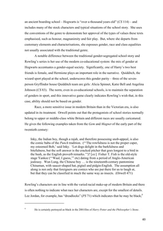 an ancient boarding school – Hogwarts is “over a thousand years old” (CS 114) – and
includes many of the stock characters and typical situations of the school story. She uses
the conventions of the genre to demonstrate her approval of the types of values these texts
emphasised, such as honour, magnanimity and fair play. But, where she departs from
customary elements and characterisations, she espouses gender, race and class equalities
not usually associated with the traditional genre.
A notable difference between the traditional gender-segregated school story and
Rowling’s series is her use of the modern co-educational system: the mix of gender at
Hogwarts accentuates a gender-equal society. Significantly, one of Harry’s two best
friends is female, and Hermione plays an important role in the narrative. Quidditch, the
wizard sport played at the school, underscores this gender parity – three of the seven-
person Gryffindor house Quidditch team are girls: Alicia Spinnet, Katie Bell and Angelina
Johnson (CS 83). The norm, even in co-educational schools, is to maintain the separation
of genders in sport, and this innovative game clearly indicates Rowling’s wish that, in this
case, ability should not be based on gender.
Race, a more sensitive issue in modern Britain than in the Victorian era, is also
updated in its treatment. Orwell points out that the protagonists of school stories normally
belong to upper or middle-class white Britain and different races are usually caricatured.
He gives the following examples taken from the Gem and Magnet of the early part of the
twentieth century:
Inky, the Indian boy, though a rajah, and therefore possessing snob-appeal, is also
the comic babu of the Punch tradition. (“‘The rowfulness is not the proper caper,
my esteemed Bob,’ said Inky. ‘Let dogs delight in the barkfulness and
bitefulness, but the soft answer is the cracked pitcher that goes longest to a bird in
the bush, as the English proverb remarks.’”)? [sic] Fisher T. Fish is the old-style
stage Yankee (“‘Waal, I guess,’” etc) dating from a period of Anglo-American
jealousy. Wun Lung, the Chinese boy … is the nineteenth-century pantomime
Chinaman, with saucer-shaped hat, pigtail and pidgin-English. The assumption all
along is not only that foreigners are comics who are put there for us to laugh at,
but that they can be classified in much the same way as insects. (Orwell 471)
Rowling’s characters are in line with the varied racial make-up of modern Britain and there
is often nothing to indicate what race her characters are, except for the smallest of details.
Lee Jordan, for example, has “dreadlocks” (PS 71) which indicates that he may be black;9
9
He is certainly portrayed as black in the 2001film of Harry Potter and the Philosopher’s Stone.
40
 