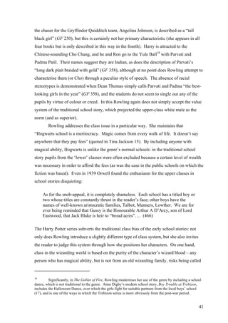the chaser for the Gryffindor Quidditch team, Angelina Johnson, is described as a “tall
black girl” (GF 230), but this is certainly not her primary characteristic (she appears in all
four books but is only described in this way in the fourth). Harry is attracted to the
Chinese-sounding Cho Chang, and he and Ron go to the Yule Ball10
with Parvati and
Padma Patil. Their names suggest they are Indian, as does the description of Parvati’s
“long dark plait braided with gold” (GF 358), although at no point does Rowling attempt to
characterise them (or Cho) through a peculiar style of speech. The absence of racial
stereotypes is demonstrated when Dean Thomas simply calls Parvati and Padma “the best-
looking girls in the year” (GF 358), and the students do not seem to single out any of the
pupils by virtue of colour or creed. In this Rowling again does not simply accept the value
system of the traditional school story, which projected the upper-class white male as the
norm (and as superior).
Rowling addresses the class issue in a particular way. She maintains that
“Hogwarts school is a meritocracy. Magic comes from every walk of life. It doesn’t say
anywhere that they pay fees” (quoted in Tina Jackson 15). By including anyone with
magical ability, Hogwarts is unlike the genre’s normal schools: in the traditional school
story pupils from the ‘lower’ classes were often excluded because a certain level of wealth
was necessary in order to afford the fees (as was the case in the public schools on which the
fiction was based). Even in 1939 Orwell found the enthusiasm for the upper classes in
school stories disquieting:
As for the snob-appeal, it is completely shameless. Each school has a titled boy or
two whose titles are constantly thrust in the reader’s face; other boys have the
names of well-known aristocratic families, Talbot, Manners, Lowther. We are for
ever being reminded that Gussy is the Honourable Arthur A D’Arcy, son of Lord
Eastwood, that Jack Blake is heir to “broad acres”…. (466)
The Harry Potter series subverts the traditional class bias of the early school stories: not
only does Rowling introduce a slightly different type of class system, but she also invites
the reader to judge this system through how she positions her characters. On one hand,
class in the wizarding world is based on the purity of the character’s wizard blood – any
person who has magical ability, but is not from an old wizarding family, risks being called
10
Significantly, in The Goblet of Fire, Rowling modernises her use of the genre by including a school
dance, which is not traditional to the genre. Anne Digby’s modern school story, Boy Trouble at Trebizon,
includes the Halloween Dance, over which the girls fight for suitable partners from the local boys’ school
(17), and is one of the ways in which the Trebizon series is more obviously from the post-war period.
41
 