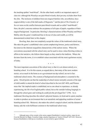 the insulting epithet “mud-blood”. On the other hand, wealth is an important aspect of
class too: although the Weasleys are pure-blood wizards, their poverty excludes them from
the elite. The inclusion of children from non-magical families who, nevertheless, have
magical ability is one of the hall-marks of Hogwarts,11
and the plot of The Chamber of
Secrets turns on the conflict between pure-blood wizards and so-called “mud-bloods”.
Here, the plot’s outcome endorses the acceptance of all types of pupils, regardless of their
magical background. In particular, Rowling’s characterisations of Ron Weasley and Draco
Malfoy alter the genre’s traditional bias in favour of class and wealth, as will be
demonstrated in detail later in this chapter.
Rowling, then, does not completely accept the values of the traditional school story.
She takes the genre’s established value system emphasising honour, justice and fairness,
but removes the inherent inequalities characteristic of the earliest stories. Where the
conventions associated with the school story can be used to stress values Rowling wishes to
affirm in her narrative, she follows them largely as they stand in the tradition. Where she
deviates from the norm, it is to establish values associated with the more egalitarian society
of today.
* * *
The most important convention of the school story is that it is set almost entirely at a
boarding school. It is for this reason, as argued above, that many of the more modern
stories, set as much in the home as at a government-run day-school, are not in fact
traditional school stories. The creation of background and atmosphere is essential to the
genre. Orwell points out that the readership of school stories normally consists of the type
of child unable to attend the kind of school described in the text (467-469), and Watson
notes that “the implied reader is established, not as one about to experience, or already
experiencing, the life of an English public school, but as the outsider looking longingly in
through the school gates and wishing he could join the privileged few” (199). As is
traditional, Rowling describes the school’s physical features, its food and its sports matches
in order to produce an environment that is an unrealistic and appealing rendition of actual
boarding-school life. Moreover, she makes the school a magical school, and the element of
fantasy aids the wish-fulfilment common to the traditional school story.
11
Although many of the wizards in the stories support Dumbledore’s inclusive policy, many do not.
Even the Minister for Magic, Cornelius Fudge, attaches importance to “purity of blood” (GF 614). However,
because Dumbledore is held up as a touchstone, we are invited to agree with him.
42
 