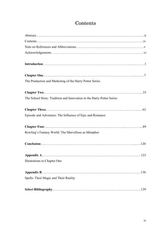 Contents
Abstract……………………………………………………………………………………...ii
Contents…………………………………………………………………………………….iv
Note on References and Abbreviations……………………………………………………..v
Acknowledgements…………………………………………………………………………vi
Introduction………………………………………………………………………...………1
Chapter One……………………………………………………………….………...……..7
The Production and Marketing of the Harry Potter Series
Chapter Two………………………………………………………………….…………...33
The School Story: Tradition and Innovation in the Harry Potter Series
Chapter Three………………………………………………………………...………..…62
Episode and Adventure: The Influence of Epic and Romance
Chapter Four………………………………………………………………...…………....89
Rowling’s Fantasy World: The Marvellous as Metaphor
Conclusion………………………………………………………….………………...….120
Appendix A………………………………………………………………………………123
Illustrations to Chapter One
Appendix B………………………………………………………………………………136
Spells: Their Magic and Their Reality
Select Bibliography………………………………………………………………….…..139
iv
 