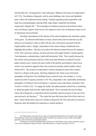 and describes the “sweeping drive” and castle gates “flanked with statues of winged boars”
(GF 152). Nevertheless, Hogwarts, with its stone buildings, lake, forest and Quidditch
pitch, echoes the traditional school setting, “instantly appealing and recognisable, with
large trees and quadrangles, playing fields, huge chapel, unspoiled surrounding
countryside” (Quigly 88).12
The atmosphere of tradition and power fits both the school
story and fantasy aspects of the novels: this impressive first view of Hogwarts creates an air
of expectation and excitement.
Rowling’s descriptions of the interior of the school emphasise the unrealistic quality
of the genre. An inherent ambivalence in many school stories derives from the way the
attractive environment is often at odds with the sense of privation associated with the
English public school. Quigly’s description of the school setting in traditional texts
highlights this problem. She does not explore the inherent contrast between the opulence
of the “free, enormous exteriors, all elms and limes and copper beeches” and the spartan
“iron bedsteads, scratched desks, [and] chill dormitories” (88). This is partly because the
first school stories portrayed schools as little more than barracks (as indeed Victorian
public schools were), whereas the later worlds of the prolific and imitative school story
writers were created to appeal to boys who would not normally attend a public school
(Orwell 467). The creation of make-believe schools designed to attract their readers’
interest is a feature of the genre. Rowling emphasises the ‘home away from home’
atmosphere of Hogwarts: the Gryffindor house common room, for example, is “a cosy,
round room full of squashy armchairs” (PS 96), comparable to the comfortable and homely
atmosphere of Trebizon with Court House’s “common room with chintzy armchairs” (Boy
Trouble at Trebizon 22). To engage the reader, the author presents school life as something
to which the pupils look forward, rather than dread. This is certainly the case for Harry
whose life at Hogwarts is contrasted with his miserable, abused existence in the care of his
aunt and uncle, the Dursleys.13
“The castle felt more like home than Privet Drive had ever
done”, Harry thinks after a mere two months at Hogwarts (PS 126), and when he returns to
Hogwarts after the holidays he experiences a similar feeling as
12
It is interesting to note that the one aspect of setting that Rowling does not include is the chapel.
This traditional centre of the English public school would be out of place in a story which, while highly
moralistic, does not dictate any particular religion.
13
Rowling can overdo the hardship Harry experiences at the Dursley home, such as when he is given
“two slices of bread and a lump of cheese” while they dine on a “joint of roast pork” (CS 13).
44
 