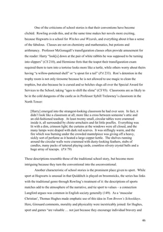 One of the criticisms of school stories is that their conventions have become
clichéd. Rowling avoids this, and at the same time makes her novels more exciting,
because Hogwarts is a school for Witches and Wizards, and everything about it has a sense
of the fabulous. Classes are not on chemistry and mathematics, but potions and
arithmancy. Professor McGonagall’s transfiguration classes often provide amusement for
the reader: Harry “look[s] down at the pair of white rabbits he was supposed to be turning
into slippers” (CS 210), and Hermione frets that the teapot their transfiguration exam
required them to turn into a tortoise looks more like a turtle, while others worry about theirs
having “a willow-patterned shell” or “a spout for a tail” (PA 233). Ron’s detention in the
trophy room is not only tiresome because he is not allowed to use magic to clean the
trophies, but also because he is cursed and so belches slugs all over the Special Award for
Services to the School, taking “ages to shift the slime” (CS 93). Classrooms are as likely to
be in the cold dungeons of the castle as in Professor Sybill Trelawney’s classroom in the
North Tower:
[Harry] emerged into the strangest-looking classroom he had ever seen. In fact, it
didn’t look like a classroom at all; more like a cross between someone’s attic and
an old-fashioned teashop. At least twenty small, circular tables were crammed
inside it, all surrounded by chintz armchairs and fat little pouffes. Everything was
lit with a dim, crimson light; the curtains at the windows were all closed, and the
many lamps were draped with dark red scarves. It was stiflingly warm, and the
fire which was burning under the crowded mantelpiece was giving off a heavy,
sickly sort of perfume as it heated a large copper kettle. The shelves running
around the circular walls were crammed with dusty-looking feathers, stubs of
candles, many packs of tattered playing cards, countless silvery crystal balls and a
huge array of teacups. (PA 79)
These descriptions resemble those of the traditional school story, but become more
intriguing because they turn the conventional into the unconventional.
Another characteristic of school stories is the prominent place given to sport. While
sport at Hogwarts is unusual in that Quidditch is played on broomsticks, the series has links
with the traditional genre through Rowling’s treatment of it: the descriptions of sports
matches add to the atmosphere of the narrative, and tie sport to values – a connection
Langford argues was common in English society generally (149). As a ‘muscular
Christian’, Thomas Hughes made emphatic use of this idea in Tom Brown’s Schooldays.
Here, Girouard comments, morality and physicality were inextricably joined: for Hughes,
sport and games “are valuable … not just because they encourage individual bravery and
46
 