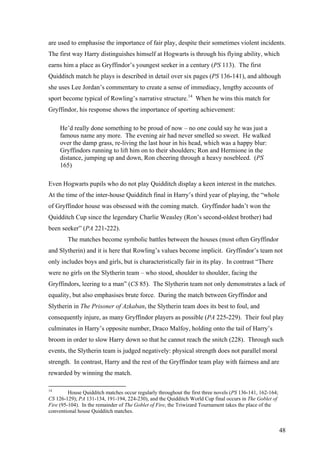 are used to emphasise the importance of fair play, despite their sometimes violent incidents.
The first way Harry distinguishes himself at Hogwarts is through his flying ability, which
earns him a place as Gryffindor’s youngest seeker in a century (PS 113). The first
Quidditch match he plays is described in detail over six pages (PS 136-141), and although
she uses Lee Jordan’s commentary to create a sense of immediacy, lengthy accounts of
sport become typical of Rowling’s narrative structure.14
When he wins this match for
Gryffindor, his response shows the importance of sporting achievement:
He’d really done something to be proud of now – no one could say he was just a
famous name any more. The evening air had never smelled so sweet. He walked
over the damp grass, re-living the last hour in his head, which was a happy blur:
Gryffindors running to lift him on to their shoulders; Ron and Hermione in the
distance, jumping up and down, Ron cheering through a heavy nosebleed. (PS
165)
Even Hogwarts pupils who do not play Quidditch display a keen interest in the matches.
At the time of the inter-house Quidditch final in Harry’s third year of playing, the “whole
of Gryffindor house was obsessed with the coming match. Gryffindor hadn’t won the
Quidditch Cup since the legendary Charlie Weasley (Ron’s second-oldest brother) had
been seeker” (PA 221-222).
The matches become symbolic battles between the houses (most often Gryffindor
and Slytherin) and it is here that Rowling’s values become implicit. Gryffindor’s team not
only includes boys and girls, but is characteristically fair in its play. In contrast “There
were no girls on the Slytherin team – who stood, shoulder to shoulder, facing the
Gryffindors, leering to a man” (CS 85). The Slytherin team not only demonstrates a lack of
equality, but also emphasises brute force. During the match between Gryffindor and
Slytherin in The Prisoner of Azkaban, the Slytherin team does its best to foul, and
consequently injure, as many Gryffindor players as possible (PA 225-229). Their foul play
culminates in Harry’s opposite number, Draco Malfoy, holding onto the tail of Harry’s
broom in order to slow Harry down so that he cannot reach the snitch (228). Through such
events, the Slytherin team is judged negatively: physical strength does not parallel moral
strength. In contrast, Harry and the rest of the Gryffindor team play with fairness and are
rewarded by winning the match.
14
House Quidditch matches occur regularly throughout the first three novels (PS 136-141, 162-164;
CS 126-129); PA 131-134, 191-194, 224-230), and the Quidditch World Cup final occurs in The Goblet of
Fire (95-104). In the remainder of The Goblet of Fire, the Triwizard Tournament takes the place of the
conventional house Quidditch matches.
48
 