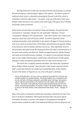 Rowling consciously includes the conventions that best suit her purpose in creating
the kind of imaginary school designed to appeal to her audience. The didactic quality of
traditional school stories is enhanced by presenting the fictional world of the school as
something to which the reader aspires – not merely, in the case of the Harry Potter series,
through wealth and class (as was common in the earlier types of the genre) but as a homely
and morally sound environment.
* * *
School stories not only feature conventional settings and situations: the genre has been
censured for its “caricatures” (Quigly 87), and “predictable” (MacInnes 153) and
“stereotypical” (Musgrave 223) characterisation. Such stories usually carry a large cast of
characters, and at least some will become clichéd. It could be argued that certain
archetypal personalities easily identifiable in real schools will appear in fictional schools as
well; in any school environment there will be bullies and intellectuals amongst the children
in the classroom, and strict teachers and those who are lax. More importantly, however,
characterisation that tends towards the stereotypical allows the author to demonstrate his or
her moral stance quickly and effectively. Bullies are judged negatively, and the character
who stands up to the bully becomes exemplary. It is natural to create particular character-
types in such a highly formalised genre, and Rowling’s characterisation of both teachers
and pupils is often conventional, particularly where her value system becomes overt.
The school story is typically scattered with adults, who tend to play a peripheral
role in children’s books in general. Since the genre is more closely concerned with the
pupil’s world, their characters are usually more rounded than those of their teachers.
Several of the teachers at Hogwarts are very close to the genre’s caricatures.
Nearly all headmasters, as I have said, are distantly descended from Arnold; and
assistant masters are equally familiar. The hearty popular one is contrasted with
the dry old stick, all droopy moustache and chalky gown; the huge, hairy games
master with the nonconformist who lends his boys his books, and is thought a
radical. Then there is the jabbering French master (pointed beard and two-tone
shoes), the professional pedant, the sadistic whacker, the kindly dodderer, and so
on down to the brisk matron, comic parlourmaid and cheeky ‘boots’. (Quigly 87-
88)
Many of the teachers at Hogwarts resemble these stereotypes, particularly the minor ones,
but even Professors Dumbledore, McGonagall and Snape follow the generic pattern.
Nevertheless, Rowling is conscious of the dangers of stereotyping and, through her
characterisation, reminds the reader of the fundamental difference between Hogwarts and
49
 