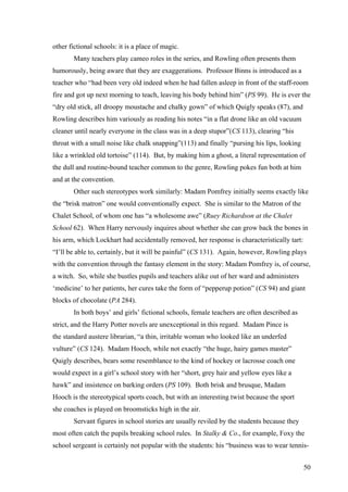 other fictional schools: it is a place of magic.
Many teachers play cameo roles in the series, and Rowling often presents them
humorously, being aware that they are exaggerations. Professor Binns is introduced as a
teacher who “had been very old indeed when he had fallen asleep in front of the staff-room
fire and got up next morning to teach, leaving his body behind him” (PS 99). He is ever the
“dry old stick, all droopy moustache and chalky gown” of which Quigly speaks (87), and
Rowling describes him variously as reading his notes “in a flat drone like an old vacuum
cleaner until nearly everyone in the class was in a deep stupor”(CS 113), clearing “his
throat with a small noise like chalk snapping”(113) and finally “pursing his lips, looking
like a wrinkled old tortoise” (114). But, by making him a ghost, a literal representation of
the dull and routine-bound teacher common to the genre, Rowling pokes fun both at him
and at the convention.
Other such stereotypes work similarly: Madam Pomfrey initially seems exactly like
the “brisk matron” one would conventionally expect. She is similar to the Matron of the
Chalet School, of whom one has “a wholesome awe” (Ruey Richardson at the Chalet
School 62). When Harry nervously inquires about whether she can grow back the bones in
his arm, which Lockhart had accidentally removed, her response is characteristically tart:
“I’ll be able to, certainly, but it will be painful” (CS 131). Again, however, Rowling plays
with the convention through the fantasy element in the story: Madam Pomfrey is, of course,
a witch. So, while she bustles pupils and teachers alike out of her ward and administers
‘medicine’ to her patients, her cures take the form of “pepperup potion” (CS 94) and giant
blocks of chocolate (PA 284).
In both boys’ and girls’ fictional schools, female teachers are often described as
strict, and the Harry Potter novels are unexceptional in this regard. Madam Pince is
the standard austere librarian, “a thin, irritable woman who looked like an underfed
vulture” (CS 124). Madam Hooch, while not exactly “the huge, hairy games master”
Quigly describes, bears some resemblance to the kind of hockey or lacrosse coach one
would expect in a girl’s school story with her “short, grey hair and yellow eyes like a
hawk” and insistence on barking orders (PS 109). Both brisk and brusque, Madam
Hooch is the stereotypical sports coach, but with an interesting twist because the sport
she coaches is played on broomsticks high in the air.
Servant figures in school stories are usually reviled by the students because they
most often catch the pupils breaking school rules. In Stalky & Co., for example, Foxy the
school sergeant is certainly not popular with the students: his “business was to wear tennis-
50
 