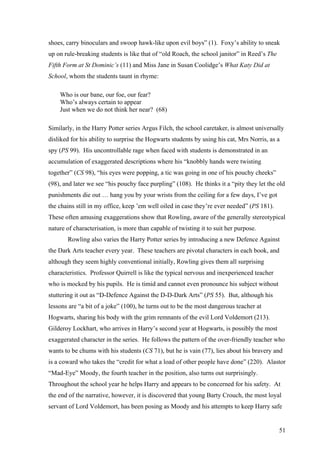 shoes, carry binoculars and swoop hawk-like upon evil boys” (1). Foxy’s ability to sneak
up on rule-breaking students is like that of “old Roach, the school janitor” in Reed’s The
Fifth Form at St Dominic’s (11) and Miss Jane in Susan Coolidge’s What Katy Did at
School, whom the students taunt in rhyme:
Who is our bane, our foe, our fear?
Who’s always certain to appear
Just when we do not think her near? (68)
Similarly, in the Harry Potter series Argus Filch, the school caretaker, is almost universally
disliked for his ability to surprise the Hogwarts students by using his cat, Mrs Norris, as a
spy (PS 99). His uncontrollable rage when faced with students is demonstrated in an
accumulation of exaggerated descriptions where his “knobbly hands were twisting
together” (CS 98), “his eyes were popping, a tic was going in one of his pouchy cheeks”
(98), and later we see “his pouchy face purpling” (108). He thinks it a “pity they let the old
punishments die out … hang you by your wrists from the ceiling for a few days, I’ve got
the chains still in my office, keep ’em well oiled in case they’re ever needed” (PS 181).
These often amusing exaggerations show that Rowling, aware of the generally stereotypical
nature of characterisation, is more than capable of twisting it to suit her purpose.
Rowling also varies the Harry Potter series by introducing a new Defence Against
the Dark Arts teacher every year. These teachers are pivotal characters in each book, and
although they seem highly conventional initially, Rowling gives them all surprising
characteristics. Professor Quirrell is like the typical nervous and inexperienced teacher
who is mocked by his pupils. He is timid and cannot even pronounce his subject without
stuttering it out as “D-Defence Against the D-D-Dark Arts” (PS 55). But, although his
lessons are “a bit of a joke” (100), he turns out to be the most dangerous teacher at
Hogwarts, sharing his body with the grim remnants of the evil Lord Voldemort (213).
Gilderoy Lockhart, who arrives in Harry’s second year at Hogwarts, is possibly the most
exaggerated character in the series. He follows the pattern of the over-friendly teacher who
wants to be chums with his students (CS 71), but he is vain (77), lies about his bravery and
is a coward who takes the “credit for what a load of other people have done” (220). Alastor
“Mad-Eye” Moody, the fourth teacher in the position, also turns out surprisingly.
Throughout the school year he helps Harry and appears to be concerned for his safety. At
the end of the narrative, however, it is discovered that young Barty Crouch, the most loyal
servant of Lord Voldemort, has been posing as Moody and his attempts to keep Harry safe
51
 