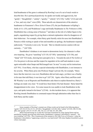 kind headmaster of the genre is enhanced by Rowling’s use of a set of stock words to
describe him. He is portrayed positively: he speaks not loudly and aggressively, but
“gently”, “thoughtfully”, “calmly”, “quietly,17
“soberly” (PA 310), “softly” (312) and with
a “low, and very clear” voice (288). These adverbs are characteristic of the attentive
headmaster in Finnemore’s Three School Chums (57), the just Headmaster in Kipling’s
Stalky & Co. (35), and Wodehouse’s sage and kindly Headmaster in The Pothunters (106).
Dumbledore has a strong sense of humour,18
and takes on the role of a father-figure to his
pupils, engendering respect by giving them a rational explanation when he disapproves of
their behaviour. For example, when Harry quite literally sticks his nose into Dumbledore’s
Penseive while waiting to speak to him and mumbles an apology, the headmaster responds
judiciously: “‘Curiosity is not a sin,’ he said. ‘But we should exercise caution with our
curiosity…’” (GF 520).
Dumbledore’s kindness is not meant to demonstrate laxity: his character is often
awe-inspiring. He gives “searching” (CS 110, GF 505), “penetrating” (CS 156), and
“sharp” (GF 523) looks, showing how perceptive he is. Towards the end of The Goblet of
Fire his power is obvious and the respect he engenders in his staff and students is once
again noticeable when Snape and McGonagall turn “at once” to carry out his instructions
(GF 591). Even Harry, who has a special relationship with Dumbledore, is not immune to
his severity. When Harry pries into Professor Snape’s private life, for example, “Harry
knew that the interview was over; Dumbledore did not look angry, yet there was a finality
in his tone that told Harry it was time to go” (GF 24). Again, when Harry and Ron crash
Mr Weasley’s car at Hogwarts and Dumbledore asks them to explain themselves, Harry’s
feelings are made very clear: “It would have been better if he had shouted. Harry hated the
disappointment in his voice. For some reason he was unable to look Dumbledore in the
eyes, and spoke instead to his knees” (CS 64). As this incident shows, it is apparent that
Rowling intends Dumbledore to command respect through admiration rather than fear in
both Harry and the reader.
17
Some examples of Rowling’s constant use of these words can be found in the following places:
“gently” (PS 156 CS 156, PA 311, GF 601); “thoughtfully” (CS 244, 246); “calmly” (CS 245, 248; PA 286,
306); and “quietly” (PS 157; PA 287, 306, 310, 311; GF 520, 521, 601, 606).
18
When Fred and George try to enter the Triwizard Tournament by using Ageing Potion and are
punished by instantly growing long white beards, Dumbledore’s response is described as “amused”, “his
eyes twinkling” (GF 229). This is reminiscent of the moment in The Fifth Form at St Dominic’s when the
headmaster is described as “suppressing a smile by a very hard twitch” (50) when Stephen Greenfield is given
a hoax exam paper.
53
 