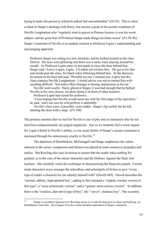 trying to make the person to whom he talked feel uncomfortable” (28-29). This is often
evident in Snape’s dealings with Harry, but reaches a peak in his acerbic treatment of
Neville Longbottom who “regularly went to pieces in Potions lessons; it was his worst
subject, and his great fear of Professor Snape made things ten times worse” (PA 95-96).
Snape’s treatment of Neville is in marked contrast to Professor Lupin’s understanding and
encouraging approach.
Professor Snape was sitting in a low armchair, and he looked around as the class
filed in. His eyes were glittering and there was a nasty sneer playing around his
mouth. As Professor Lupin came in and made to close the door behind him,
Snape said, ‘Leave it open, Lupin. I’d rather not witness this.’ He got to his feet
and strode past the class, his black robes billowing behind him. At the doorway
he turned on his heel and said, “Possibly no one’s warned you, Lupin, but this
class contains Neville Longbottom. I would advise you not to entrust him with
anything difficult. Not unless Miss Granger is hissing instructions in his ear.’
Neville went scarlet. Harry glared at Snape; it was bad enough that he bullied
Neville in his own classes, let alone doing it in front of other teachers.
Professor Lupin had raised his eyebrows.
‘I was hoping that Neville would assist me with the first stage of the operation,’
he said, ‘and I am sure he will perform it admirably.’
Neville’s face went, if possible, even redder. Snape’s lip curled, but he left,
shutting the door with a snap. (PA 100)
The primary emotion that we feel for Neville is one of pity and so characters who do not
treat him compassionately are judged negatively. Just as we instantly feel a warm regard
for Lupin’s belief in Neville’s ability, so our usual dislike of Snape’s caustic comments is
increased through his unnecessary cruelty to Neville.19
The depiction of Dumbledore, McGonagall and Snape emphasises the values
inherent in the series: compassion and fairness are placed in stark contrast to prejudice and
malice. But Rowling also uses invention to ensure that the reader takes nothing for
granted, as in the case of the minor characters and the Defence Against the Dark Arts
teachers. She similarly varies her technique in characterising the Hogwarts pupils. Certain
stock characters occur amongst the schoolboys and schoolgirls of fiction to give “every
type of reader a character he can identify himself with” (Orwell 469). Orwell describes the
“normal, athletic, high-spirited boy”, adding to this standard a “slightly rowdier version of
this type”, a “more aristocratic version”, and a “quieter, more serious version”. In addition
there is the “reckless, dare-devil type of boy”, the “‘clever’, studious boy”, “the eccentric
19
Snape is a problem character too: Rowling seems to overdo his depiction as mean and bullying, yet
Dumbledore trusts him. See Chapter Four for a more detailed exploration of Snape’s character.
55
 
