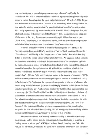 boy who is not good at games but possesses some special talent”, and finally the
“scholarship-boy” who is important because “he makes it possible for boys from very poor
homes to project themselves into the public-school atmosphere” (Orwell 469-470). Raven
also points to the standardisation of character in the school story when he suggests that the
best recipe for a school story is to take “a juvenile athlete as your chief ingredient, add a
wit, a bully, a persecuted fag, an awkward scholar, a faithful friend, a dangerous rival, and
a batch of distorted pedagogues” (quoted in Musgrave 219). Because there is a large cast
of characters in the Harry Potter novels, many of the pupils follow these stereotypes.
Oliver Wood, for example, is the enthusiastic athlete, the Weasley twins are the pranksters
and Colin Creevy is the eager new boy who dogs Harry’s every footstep.
Her main characters do seem at first to fit these categories too – Harry as the
“normal, athletic, high-spirited boy”, Hermione as “‘clever’ [and] studious”, Ron as the
“faithful friend”, and Malfoy as the “dangerous rival” and “bully”. But where Rowling
differs is in how she assigns values to these character types. As suggested earlier, she uses
the class issue particularly to challenge the conventional use of the stereotypes: typically,
the main protagonist in school stories belongs to the English upper class and the antagonist
shows his lower class through his actions. Orwell criticises traditional school stories
because “Each school has a titled boy or two whose titles are constantly thrust in the
reader’s face” (466) and “who always turns up trumps in the moment of emergency” (470),
whereas working class characters are usually portrayed as “comics or semi-villains” (472).
In Wodehouse’s The Pothunters, for example, the protagonist is “the son of a baronet who
owned many acres in Wiltshire” (10), and even in Digby’s modern school stories, she feels
somehow compelled to give “Lady Edwina Burton” her full title when mentioning that she
is made a prefect (Boy Trouble at Trebizon 44). In Tom Brown’s Schooldays, the issue of
class extends even to teachers as the authorial voice criticises two of the ushers at Tom’s
first school for not being gentlemen (40). Talbot Baines Reed also characterises the bully
and cheat Loman through his association with the lower classes (The Fifth Form at St
Dominic’s 58). In contrast, Rowling overturns preconceptions of class in making her
antagonist the rich, aristocratic Draco Malfoy, and her protagonists from decidedly middle-
class or humble backgrounds, particularly in the case of Ron Weasley.
The contrast between Ron Weasley and Draco Malfoy is important to Rowling’s
moral stance. Malfoy comes from the wizarding aristocracy: his family is described as
“rolling around in wizard gold” (CS 28) and he has a “bored, drawling voice” (PS 60).
Ron, on the other hand, wears hand-me-down robes and seems embarrassed that his family
56
 