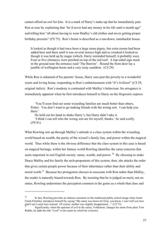 cannot afford an owl for him. It is a mark of Harry’s make-up that he immediately puts
Ron at ease by explaining that “he’d never had any money in his life until a month ago”
and telling him “all about having to wear Dudley’s old clothes and never getting proper
birthday presents” (PS 75). Ron’s home is described as a run-down, ramshackle house.
It looked as though it had once been a large stone pigsty, but extra rooms had been
added here and there until it was several storeys high and so crooked it looked as
though it was held up by magic (which, Harry reminded himself, it probably was).
Four or five chimneys were perched on top of the red roof. A lop-sided sign stuck
in the ground near the entrance read ‘The Burrow’. Round the front door lay a
jumble of wellington boots and a very rusty cauldron. (CS 29)
While Ron is ashamed of his parents’ house, Harry sees past the poverty to a wonderful
warm and loving home, responding to Ron’s embarrassment with “It’s brilliant” (CS 29,
original italics). Ron’s modesty is contrasted with Malfoy’s behaviour: his arrogance is
immediately apparent when he first introduces himself to Harry on the Hogwarts express:
‘You’ll soon find out some wizarding families are much better than others,
Potter. You don’t want to go making friends with the wrong sort. I can help you
there.’
He held out his hand to shake Harry’s, but Harry didn’t take it.
‘I think I can tell who the wrong sort are for myself, thanks,’ he said coolly.
(PS 81)
What Rowling sets up through Malfoy’s attitude is a class system within the wizarding
world based on wealth, the purity of the wizard’s family line, and power within the magical
world. Thus while there is the obvious difference that the class system in this case is based
on magical heritage, within her fantasy world Rowling identifies the same concerns that
seem important in real English society: name, wealth, and power. 20
By choosing to make
Draco Malfoy and his family the arch-proponents of this system, then, she attacks the order
that gives certain people power because of their inheritance rather than their ability and
moral worth.21
Because her protagonist chooses to associate with Ron rather than Malfoy,
the reader is naturally biased towards Ron. By insisting that he is judged on merit, not on
status, Rowling undermines the perception common in the genre as a whole that class and
20
In fact, Rowling provides an indirect comment on the traditional public school image when Justin
Finch-Fletchley introduces himself by saying “My name was down for Eton, you know, I can’t tell you how
glad I am I came here instead. Of course, mother was slightly disappointed…” (CS 73).
21
Significantly, when the epitome of evil in the series, Voldemort, changes his name from plain Tom
Riddle, he adds the title “Lord” to the name by which he is known.
57
 