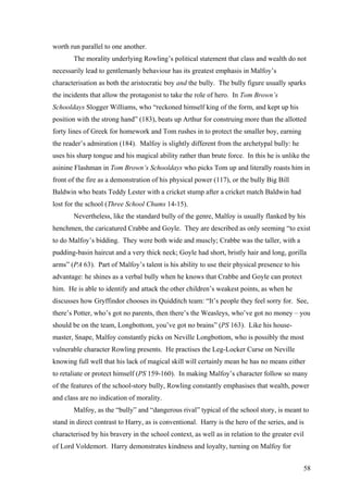 worth run parallel to one another.
The morality underlying Rowling’s political statement that class and wealth do not
necessarily lead to gentlemanly behaviour has its greatest emphasis in Malfoy’s
characterisation as both the aristocratic boy and the bully. The bully figure usually sparks
the incidents that allow the protagonist to take the role of hero. In Tom Brown’s
Schooldays Slogger Williams, who “reckoned himself king of the form, and kept up his
position with the strong hand” (183), beats up Arthur for construing more than the allotted
forty lines of Greek for homework and Tom rushes in to protect the smaller boy, earning
the reader’s admiration (184). Malfoy is slightly different from the archetypal bully: he
uses his sharp tongue and his magical ability rather than brute force. In this he is unlike the
asinine Flashman in Tom Brown’s Schooldays who picks Tom up and literally roasts him in
front of the fire as a demonstration of his physical power (117), or the bully Big Bill
Baldwin who beats Teddy Lester with a cricket stump after a cricket match Baldwin had
lost for the school (Three School Chums 14-15).
Nevertheless, like the standard bully of the genre, Malfoy is usually flanked by his
henchmen, the caricatured Crabbe and Goyle. They are described as only seeming “to exist
to do Malfoy’s bidding. They were both wide and muscly; Crabbe was the taller, with a
pudding-basin haircut and a very thick neck; Goyle had short, bristly hair and long, gorilla
arms” (PA 63). Part of Malfoy’s talent is his ability to use their physical presence to his
advantage: he shines as a verbal bully when he knows that Crabbe and Goyle can protect
him. He is able to identify and attack the other children’s weakest points, as when he
discusses how Gryffindor chooses its Quidditch team: “It’s people they feel sorry for. See,
there’s Potter, who’s got no parents, then there’s the Weasleys, who’ve got no money – you
should be on the team, Longbottom, you’ve got no brains” (PS 163). Like his house-
master, Snape, Malfoy constantly picks on Neville Longbottom, who is possibly the most
vulnerable character Rowling presents. He practises the Leg-Locker Curse on Neville
knowing full well that his lack of magical skill will certainly mean he has no means either
to retaliate or protect himself (PS 159-160). In making Malfoy’s character follow so many
of the features of the school-story bully, Rowling constantly emphasises that wealth, power
and class are no indication of morality.
Malfoy, as the “bully” and “dangerous rival” typical of the school story, is meant to
stand in direct contrast to Harry, as is conventional. Harry is the hero of the series, and is
characterised by his bravery in the school context, as well as in relation to the greater evil
of Lord Voldemort. Harry demonstrates kindness and loyalty, turning on Malfoy for
58
 