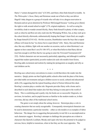 Harry’s “certain disregard for rules” (CS 245), and Harry often finds himself in trouble. In
The Philosopher’s Stone, Harry and Hermione sneak out of bed so they can deliver
Hagrid’s baby dragon to a group of wizards who will take it to a dragon reservation in
Romania and are given detention by Professor McGonagall because “nothing gives [them]
the right to walk around school at night” (178, original emphasis). As well as using his
invisibility cloak to wander around illicitly, Harry finds himself in plenty of other scrapes,
such as when he and Ron not only crash into the Whomping Willow, but, as they rush up to
the school directly afterwards, enthusiastically hoping that Snape’s been fired, are caught –
by Snape himself (CS 61-62). On this occasion, Dumbledore warns the boys that a repeat
offence will mean he has “no choice but to expel [them]” (64). Harry, Ron and Hermione
also, like any children, fight with one another on occasion, such as when Hermione’s cat
appears to have eaten Ron’s rat (PA 186-187), or when Ron believes that Harry did not
trust him enough to tell Ron that he was going to enter the Triwizard Tournament (GF
252). Perfect characters are not necessarily particularly appealing, and although it could be
argued that readers (particularly juvenile readers) do seek role-models from fiction,
Rowling adds excitement and realism by making her protagonists as naughty and silly as
real children can be.
* * *
Rowling uses school-story conventions to create a world that draws the reader into the
narrative. Quigly points out that English public schools often took the place of the home,
provided stable environments and gave children access to social, cultural and educational
skills (10), suggesting that the typical boarding school of fiction followed this ideal.
Rowling’s creation plays a similar role: Hogwarts provides Harry with a home and is
described in such detail that readers also feel they belong in some part to the world of
Harry. This is comforting and is partly why the books are so successful: Hogwarts, its
environs, its teachers, and its pupils become as familiar to the modern reader as, in their
own time, did any other of the traditional school stories.
The genre is not simply about the setting, however. Stereotype plays a role in
creating characters that are easily recognisable. Consequently stereotypical characters can
be used to demonstrate a particular morality – either as role-models or as examples of taboo
behaviour. The danger lies in suggesting that personality in real life is as uncomplicated as
such characters suggest. Rowling’s attempts to challenge this perception are evident in
characters like Quirrell, Lockhart, Moody and Lupin who have the potential to be judged as
nervous, brave, helpful or monstrous, when in fact they are the exact opposites. The
60
 