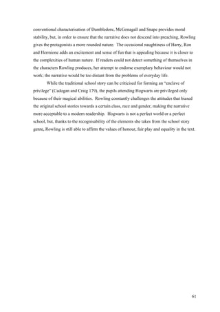 61
conventional characterisation of Dumbledore, McGonagall and Snape provides moral
stability, but, in order to ensure that the narrative does not descend into preaching, Rowling
gives the protagonists a more rounded nature. The occasional naughtiness of Harry, Ron
and Hermione adds an excitement and sense of fun that is appealing because it is closer to
the complexities of human nature. If readers could not detect something of themselves in
the characters Rowling produces, her attempt to endorse exemplary behaviour would not
work; the narrative would be too distant from the problems of everyday life.
While the traditional school story can be criticised for forming an “enclave of
privilege” (Cadogan and Craig 179), the pupils attending Hogwarts are privileged only
because of their magical abilities. Rowling constantly challenges the attitudes that biased
the original school stories towards a certain class, race and gender, making the narrative
more acceptable to a modern readership. Hogwarts is not a perfect world or a perfect
school, but, thanks to the recognisability of the elements she takes from the school story
genre, Rowling is still able to affirm the values of honour, fair play and equality in the text.
 