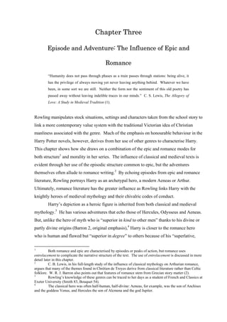 Chapter Three
Episode and Adventure: The Influence of Epic and
Romance
“Humanity does not pass through phases as a train passes through stations: being alive, it
has the privilege of always moving yet never leaving anything behind. Whatever we have
been, in some sort we are still. Neither the form nor the sentiment of this old poetry has
passed away without leaving indelible traces in our minds.” C. S. Lewis, The Allegory of
Love: A Study in Medieval Tradition (1).
Rowling manipulates stock situations, settings and characters taken from the school story to
link a more contemporary value system with the traditional Victorian idea of Christian
manliness associated with the genre. Much of the emphasis on honourable behaviour in the
Harry Potter novels, however, derives from her use of other genres to characterise Harry.
This chapter shows how she draws on a combination of the epic and romance modes for
both structure1
and morality in her series. The influence of classical and medieval texts is
evident through her use of the episodic structure common to epic, but the adventures
themselves often allude to romance writing.2
By echoing episodes from epic and romance
literature, Rowling portrays Harry as an archetypal hero, a modern Aeneas or Arthur.
Ultimately, romance literature has the greater influence as Rowling links Harry with the
knightly heroes of medieval mythology and their chivalric codes of conduct.
Harry’s depiction as a heroic figure is inherited from both classical and medieval
mythology.3
He has various adventures that echo those of Hercules, Odysseus and Aeneas.
But, unlike the hero of myth who is “superior in kind to other men” thanks to his divine or
partly divine origins (Barron 2, original emphasis),4
Harry is closer to the romance hero
who is human and flawed but “superior in degree” to others because of his “superlative,
1
Both romance and epic are characterised by episodes or peaks of action, but romance uses
entrelacement to complicate the narrative structure of the text. The use of entrelacement is discussed in more
detail later in this chapter.
2
C. B. Lewis, in his full-length study of the influence of classical mythology on Arthurian romance,
argues that many of the themes found in Chrétien de Troyes derive from classical literature rather than Celtic
folklore. W. R. J. Barron also points out that features of romance stem from Grecian story matter (2).
3
Rowling’s knowledge of these genres can be traced to her days as a student of French and Classics at
Exeter University (Smith 83, Bouquet 54).
4
The classical hero was often half-human, half-divine: Aeneas, for example, was the son of Anchises
and the goddess Venus, and Hercules the son of Alcmena and the god Jupiter.
 