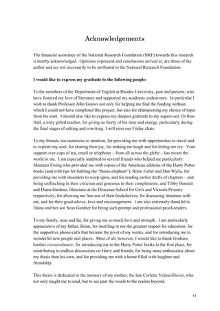 vi
Acknowledgements
The financial assistance of the National Research Foundation (NRF) towards this research
is hereby acknowledged. Opinions expressed and conclusions arrived at, are those of the
author and are not necessarily to be attributed to the National Research Foundation.
I would like to express my gratitude to the following people:
To the members of the Department of English at Rhodes University, past and present, who
have fostered my love of literature and supported my academic endeavours. In particular I
wish to thank Professor John Gouws not only for helping me find the funding without
which I could not have completed this project, but also for championing my choice of topic
from the start. I should also like to express my deepest gratitude to my supervisor, Dr Ron
Hall, a truly gifted teacher, for giving so freely of his time and energy, particularly during
the final stages of editing and rewriting: I will miss our Friday chats.
To my friends, too numerous to mention, for providing me with opportunities to travel and
to explore my soul, for sharing their joy, for making me laugh and for letting me cry. Your
support over cups of tea, email or telephone – from all across the globe – has meant the
world to me. I am especially indebted to several friends who helped me particularly:
Maureen Ewing who provided me with copies of the American editions of the Harry Potter
books (and with tips for battling the “thesis-elephant”); Romi Fuller and Dan Wylie, for
providing me with shoulders to weep upon, and for reading earlier drafts of chapters – and
being unflinching in their criticism and generous in their compliments; and Tibby Bennett
and Diana Gardner, librarians at the Diocesan School for Girls and Victoria Primary
respectively, for allowing me free use of their bookshelves, for discussing literature with
me, and for their good advice, love and encouragement. I am also extremely thankful to
Diana and her son Sean Gardner for being such prompt and professional proof-readers.
To my family, near and far, for giving me so much love and strength. I am particularly
appreciative of my father, Brian, for instilling in me the greatest respect for education, for
the supportive phone-calls that became the pivot of my weeks, and for introducing me to
wonderful new people and places. Most of all, however, I would like to thank Graham,
brother extraordinaire, for introducing me to the Harry Potter books in the first place, for
contributing to endless discussions on Harry and friends, for being more enthusiastic about
my thesis than his own, and for providing me with a home filled with laughter and
friendship.
This thesis is dedicated to the memory of my mother, the late Corlette Velma Glover, who
not only taught me to read, but to see past the words to the realms beyond.
 