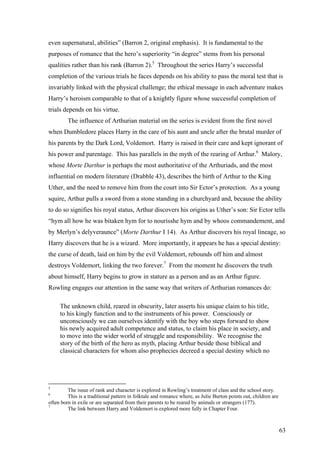 even supernatural, abilities” (Barron 2, original emphasis). It is fundamental to the
purposes of romance that the hero’s superiority “in degree” stems from his personal
qualities rather than his rank (Barron 2).5
Throughout the series Harry’s successful
completion of the various trials he faces depends on his ability to pass the moral test that is
invariably linked with the physical challenge; the ethical message in each adventure makes
Harry’s heroism comparable to that of a knightly figure whose successful completion of
trials depends on his virtue.
The influence of Arthurian material on the series is evident from the first novel
when Dumbledore places Harry in the care of his aunt and uncle after the brutal murder of
his parents by the Dark Lord, Voldemort. Harry is raised in their care and kept ignorant of
his power and parentage. This has parallels in the myth of the rearing of Arthur.6
Malory,
whose Morte Darthur is perhaps the most authoritative of the Arthuriads, and the most
influential on modern literature (Drabble 43), describes the birth of Arthur to the King
Uther, and the need to remove him from the court into Sir Ector’s protection. As a young
squire, Arthur pulls a sword from a stone standing in a churchyard and, because the ability
to do so signifies his royal status, Arthur discovers his origins as Uther’s son: Sir Ector tells
“hym all how he was bitaken hym for to nourisshe hym and by whoos commandement, and
by Merlyn’s delyveraunce” (Morte Darthur I 14). As Arthur discovers his royal lineage, so
Harry discovers that he is a wizard. More importantly, it appears he has a special destiny:
the curse of death, laid on him by the evil Voldemort, rebounds off him and almost
destroys Voldemort, linking the two forever.7
From the moment he discovers the truth
about himself, Harry begins to grow in stature as a person and as an Arthur figure.
Rowling engages our attention in the same way that writers of Arthurian romances do:
The unknown child, reared in obscurity, later asserts his unique claim to his title,
to his kingly function and to the instruments of his power. Consciously or
unconsciously we can ourselves identify with the boy who steps forward to show
his newly acquired adult competence and status, to claim his place in society, and
to move into the wider world of struggle and responsibility. We recognise the
story of the birth of the hero as myth, placing Arthur beside those biblical and
classical characters for whom also prophecies decreed a special destiny which no
5
The issue of rank and character is explored in Rowling’s treatment of class and the school story.
6
This is a traditional pattern in folktale and romance where, as Julie Burton points out, children are
often born in exile or are separated from their parents to be reared by animals or strangers (177).
7
The link between Harry and Voldemort is explored more fully in Chapter Four.
63
 