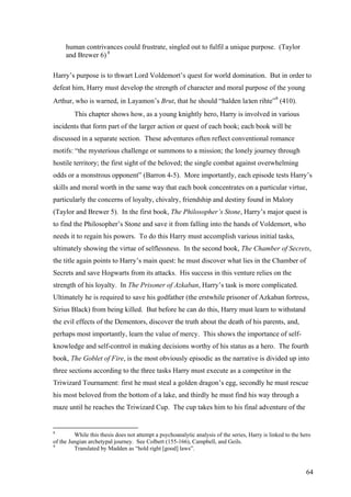 human contrivances could frustrate, singled out to fulfil a unique purpose. (Taylor
and Brewer 6) 8
Harry’s purpose is to thwart Lord Voldemort’s quest for world domination. But in order to
defeat him, Harry must develop the strength of character and moral purpose of the young
Arthur, who is warned, in Layamon’s Brut, that he should “halden laзen rihte”9
(410).
This chapter shows how, as a young knightly hero, Harry is involved in various
incidents that form part of the larger action or quest of each book; each book will be
discussed in a separate section. These adventures often reflect conventional romance
motifs: “the mysterious challenge or summons to a mission; the lonely journey through
hostile territory; the first sight of the beloved; the single combat against overwhelming
odds or a monstrous opponent” (Barron 4-5). More importantly, each episode tests Harry’s
skills and moral worth in the same way that each book concentrates on a particular virtue,
particularly the concerns of loyalty, chivalry, friendship and destiny found in Malory
(Taylor and Brewer 5). In the first book, The Philosopher’s Stone, Harry’s major quest is
to find the Philosopher’s Stone and save it from falling into the hands of Voldemort, who
needs it to regain his powers. To do this Harry must accomplish various initial tasks,
ultimately showing the virtue of selflessness. In the second book, The Chamber of Secrets,
the title again points to Harry’s main quest: he must discover what lies in the Chamber of
Secrets and save Hogwarts from its attacks. His success in this venture relies on the
strength of his loyalty. In The Prisoner of Azkaban, Harry’s task is more complicated.
Ultimately he is required to save his godfather (the erstwhile prisoner of Azkaban fortress,
Sirius Black) from being killed. But before he can do this, Harry must learn to withstand
the evil effects of the Dementors, discover the truth about the death of his parents, and,
perhaps most importantly, learn the value of mercy. This shows the importance of self-
knowledge and self-control in making decisions worthy of his status as a hero. The fourth
book, The Goblet of Fire, is the most obviously episodic as the narrative is divided up into
three sections according to the three tasks Harry must execute as a competitor in the
Triwizard Tournament: first he must steal a golden dragon’s egg, secondly he must rescue
his most beloved from the bottom of a lake, and thirdly he must find his way through a
maze until he reaches the Triwizard Cup. The cup takes him to his final adventure of the
8
While this thesis does not attempt a psychoanalytic analysis of the series, Harry is linked to the hero
of the Jungian archetypal journey. See Colbert (155-166), Campbell, and Geils.
9
Translated by Madden as “hold right [good] laws”.
64
 