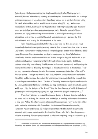 flying lesson. Rather than making it a simple decision to fly after Malfoy and save
Neville’s precious Remembrall, Rowling places Harry in a situation where he has to weigh
up the consequences of his actions: they have been warned not to use their brooms while
the coach Madam Hooch takes Neville to the hospital wing (PS 110). As becomes
characteristic of him, Harry disobeys the prohibition on flying because he feels it is more
important to defend a weaker person than to stand back. Fittingly, instead of being
punished, his flying and catching skills are shown to be so superior during the rescue
attempt that he is invited to join the Quidditch team as the seeker – perhaps the first
indication that he is to play the role of questor in the series.
Harry finds the decision to help Neville an easy one, but does not always react
immediately in situations requiring a strong moral action; he must learn how to act as a true
Gryffindor. For instance, when Ron makes some thoughtless and insensitive remarks about
clever Hermione, Harry does not do his duty in condemning his friend’s behaviour.
Hermione’s hurt and embarrassment lead her to seek refuge in the girls’ toilets and in her
isolation she becomes vulnerable to the troll which is loose in the castle. But Harry
redeems himself by remembering that Hermione is alone and unprotected, and insisting that
he and Ron find her, so defeating the troll just as it is about to mount its final attack. They
not only recover their honour, but also demonstrate true courage in the face of the troll’s
physical power. Through the threat to their lives, the three characters become bonded in
friendship, and the episode shows that the weak should be protected and that comradeship
is more important than brute force. The idea of fraternity becomes a significant element in
the series, as Ron and Hermione join Harry and help him time and again in his fight against
Voldemort. Like the Knights of the Round Table, the three become a “noble fellowship of
good knights bound together by loyalty and high endeavour” (Taylor and Brewer 3).10
When Harry chooses to rescue Hermione, a damsel in distress, from the troll, he is
not alone and, as is fitting for a human hero and knight in training, he learns to allow others
to help him. While this often becomes a feature of his adventures, Harry as the hero of the
series must also learn to face his fears alone. At the start of his next adventure he,
Hermione, Neville and Malfoy are obliged to enter the Forbidden Forest in search of a
wounded unicorn as a punishment for leaving their Houses after dark. Rowling manages
this trial differently from the previous ones. Rather than requiring Harry to react quickly to
10
This moment is significant, but unfortunately Rowling ends the chapter on an uncharacteristically
patronising note with the words “But from that moment on, Hermione Granger became their friend” (PS 132).
66
 
