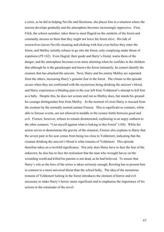 a crisis, as he did in helping Neville and Hermione, she places him in a situation where the
tension develops gradually and the atmosphere becomes increasingly oppressive. First,
Filch, the school caretaker, takes them to meet Hagrid on the outskirts of the forest and
constantly stresses to them that they might not leave the forest alive. His talk of
werewolves leaves Neville moaning and choking with fear even before they enter the
forest, and Malfoy initially refuses to go into the forest, only complying under threat of
expulsion (PS 182). Even Hagrid, their guide and Harry’s friend, warns them of the
danger, and the atmosphere becomes even more alarming when he confides in the children
that although he is the gamekeeper and knows the forest intimately, he cannot identify the
creature that has attacked the unicorn. Next, Harry and his enemy Malfoy are separated
from the others, increasing Harry’s genuine fear in the forest. The climax to the episode
occurs when they are confronted with the mysterious being drinking the unicorn’s blood,
and Harry experiences a blinding pain in the scar left from Voldemort’s attempt to kill him
as a baby. Despite this, he does not scream and run as Malfoy does, but stands his ground:
his courage distinguishes him from Malfoy. At the moment of crisis Harry is rescued from
the creature by the normally neutral centaur Firenze. This is significant as centaurs, while
able to foresee events, are not allowed to meddle in the cosmic battle between good and
evil. Firenze, however, refuses to remain disinterested, explaining in an angry outburst to
the other centaurs: “I set myself against what is lurking in this Forest” (188). While his
action serves to demonstrate the gravity of the situation, Firenze also explains to Harry that
the severe pain in his scar comes from being too close to Voldemort, indicating that the
creature drinking the unicorn’s blood is what remains of Voldemort. This episode
therefore takes on a twofold significance. Not only does Harry have to face the fear of the
unknown; he also has to face the realisation that the man who wrought havoc on the
wizarding world and killed his parents is not dead, as he had believed. To ensure that
Harry’s role as the hero of the series is taken seriously enough, Rowling has to present him
in contrast to a more universal threat than the school bully. The idea of the monstrous
remains of Voldemort lurking in the forest introduces the element of horror and evil
necessary to make Harry’s heroic status significant and to emphasise the importance of his
actions in the remainder of the novel.
67
 