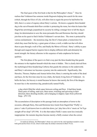 The final quest of the first book is that for the Philosopher’s Stone.11
Once he
realises that Voldemort has someone inside Hogwarts helping him search for the stone
(which, through the Elixir of Life, will allow him to regain the power he had before his
fall), there is a sense of urgency about Harry’s actions. He knows a gigantic three-headed
dog in the out-of-bounds third-floor corridor is protecting the stone, but when he learns that
Hagrid has unwittingly jeopardised its security by telling a stranger how to lull the dog to
sleep, his determination to save the stone persuades Ron and Hermione that they should
join him on his quest to find it before Voldemort’s servant does. The stone is protected by
various enchantments – the monstrous dog; the Devil’s Snare plant; a locked door for
which they must find the key; a giant game of chess; a troll; a riddle test that will allow
them to pass through a wall of fire; and finally the Mirror of Erised. Harry’s ability to pass
through each magical barrier requires him to display different skills and ultimately his
moral strength: the literary allusions in this sequence of tasks emphasise his heroic
qualities.
The first phase of the quest is to find a way past the three-headed dog that guards
the entrance to the trapdoor beneath which the stone is hidden. This is clearly derived from
the mythological three-headed dog Cerberus that guards the entrance to the underworld,
and Harry’s adventure too becomes a journey into the underworld. Significantly, like
Hercules, Theseus, Orpheus and Aeneas before him, Harry is entering the realm of the dead
and faces, for the first time since he was a baby, the barely living form of Voldemort. As
befits the hero, his bravery is tested because he knows that merely the first of the dangers
he must face is the monstrous dog, paradoxically named Fluffy,
a dog which filled the whole space between ceiling and floor. It had three heads.
Three pairs of rolling, mad eyes; three noses, twitching and quivering in their
direction; three drooling mouths, saliva hanging in slippery ropes from yellowish
fangs. (PS 119)
The accumulation of description in this passage lends an atmosphere of terror to the
occasion, although Harry, Ron and Hermione have learnt from Hagrid that “Fluffy’s a
piece o’ cake if yeh known how to calm him down, jus’ play him a bit o’ music an’ he’ll go
straight off ter sleep” (PS 194). It is this that makes Fluffy’s name seem less ironically
inappropriate: the monster dog does become merely a fluffy creature when the correct
11
In medieval alchemy, the Philosopher’s Stone was said to be the vital ingredient needed to create
both gold and the Elixir of Life, which would make the drinker immortal (Colbert 19-23).
68
 