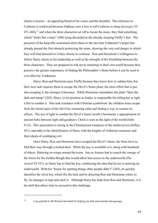 charm is known – an appealing blend of the comic and the dreadful. The reference to
Cerberus is reinforced because Orpheus uses a lyre to lull Cerberus to sleep (Georgics IV
471-484),12
and when the three characters set off to locate the stone, they find something
which “looks like a harp” (200) lying discarded at the already sleeping Fluffy’s feet. The
presence of the harp-like instrument alerts them to the fact that Voldemort’s helper has
already passed the first obstacle protecting the stone, showing the very real danger in which
they will find themselves if they choose to continue. Ron and Hermione’s willingness to
follow Harry attests to his leadership as well as the strength of the friendship between the
three characters. They are prepared to risk never returning to their own world because they
perceive the greater importance of finding the Philosopher’s Stone before it can be used to
evil effect by Voldemort.
Harry, Ron and Hermione pass Fluffy because they know how to subdue him, but
their next task requires them to escape the Devil’s Snare plant; the more effort that is put
into escaping it, the stronger it becomes. While Hermione remembers the plant “likes the
dark and damp” (202), Harry, in his position as leader, is responsible for telling her to light
a fire to combat it. This task resonates with Christian symbolism: the children must escape
from the literal snare of the Devil by remaining calm and finding a way to counter its
effects. The use of light to combat the Devil’s Snare recalls Christianity’s appropriation of
ancient links between light and goodness: Christ is seen as the light of the world (John
8:12). This association is strong in the Christianised romances of the medieval era (Jeffrey
451), and adds to the identification of Harry with the knights of Arthurian romances and
their ideals of combating evil.
Once Harry, Ron and Hermione have escaped the Devil’s Snare, the three have to
find their way through a locked door. While the key is available it is, along with hundreds
of others, fluttering on wings around the room. Just as Aeneas had to search the canopy of
the forest for the Golden Bough that would allow him access to the underworld (The
Aeneid VI 151), so Harry has to find the key, reinforcing the idea that he too is entering an
underworld. With his “knack for spotting things other people didn’t” (203), he quickly
identifies the silver key which fits the lock and by directing Ron and Hermione where to
fly, he manages to trap and catch it. Although Harry has help from Ron and Hermione, it is
his skill that allows him to succeed in this challenge.
12
I am grateful to Mr Warren Snowball for helping me find and translate this passage.
69
 