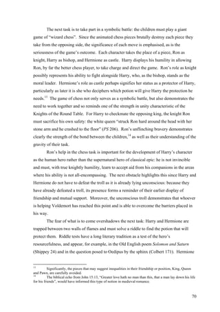 The next task is to take part in a symbolic battle: the children must play a giant
game of “wizard chess”. Since the animated chess pieces brutally destroy each piece they
take from the opposing side, the significance of each move is emphasised, as is the
seriousness of the game’s outcome. Each character takes the place of a piece, Ron as
knight, Harry as bishop, and Hermione as castle. Harry displays his humility in allowing
Ron, by far the better chess player, to take charge and direct the game. Ron’s role as knight
possibly represents his ability to fight alongside Harry, who, as the bishop, stands as the
moral leader. Hermione’s role as castle perhaps signifies her status as a protector of Harry,
particularly as later it is she who deciphers which potion will give Harry the protection he
needs.13
The game of chess not only serves as a symbolic battle, but also demonstrates the
need to work together and so reminds one of the strength in unity characteristic of the
Knights of the Round Table. For Harry to checkmate the opposing king, the knight Ron
must sacrifice his own safety: the white queen “struck Ron hard around the head with her
stone arm and he crashed to the floor” (PS 206). Ron’s unflinching bravery demonstrates
clearly the strength of the bond between the children,14
as well as their understanding of the
gravity of their task.
Ron’s help in the chess task is important for the development of Harry’s character
as the human hero rather than the supernatural hero of classical epic: he is not invincible
and must, with true knightly humility, learn to accept aid from his companions in the areas
where his ability is not all-encompassing. The next obstacle highlights this since Harry and
Hermione do not have to defeat the troll as it is already lying unconscious: because they
have already defeated a troll, its presence forms a reminder of their earlier display of
friendship and mutual support. Moreover, the unconscious troll demonstrates that whoever
is helping Voldemort has reached this point and is able to overcome the barriers placed in
his way.
The fear of what is to come overshadows the next task: Harry and Hermione are
trapped between two walls of flames and must solve a riddle to find the potion that will
protect them. Riddle tests have a long literary tradition as a test of the hero’s
resourcefulness, and appear, for example, in the Old English poem Solomon and Saturn
(Shippey 24) and in the question posed to Oedipus by the sphinx (Colbert 171). Hermione
13
Significantly, the pieces that may suggest inequalities in their friendship or position, King, Queen
and Pawn, are carefully avoided.
14
The biblical echo from John 15:13, “Greater love hath no man than this, that a man lay down his life
for his friends”, would have informed this type of notion in medieval romance.
70
 