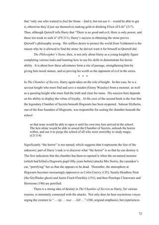 that “only one who wanted to find the Stone – find it, but not use it – would be able to get
it, otherwise they’d just see themselves making gold or drinking Elixir of Life” (217).
Thus, although Quirrell tells Harry that “There is no good and evil, there is only power, and
those too weak to seek it” (PS 211), Harry’s success in obtaining the stone proves
Quirrell’s philosophy wrong. His selfless desire to protect the world from Voldemort is the
reason why he is allowed to find the stone: he did not want it for himself as Quirrell did.
The Philosopher’s Stone, then, is not only about Harry as a young knightly figure
completing various tasks and learning how to use his skills to demonstrate his heroic
ability. It is about how these adventures form a rite of passage, strengthening him by
giving him moral stature, and so proving his worth as the opponent of evil in the series.
* * *
In The Chamber of Secrets, Harry again takes on the role of knight. In this case, he is a
saviour knight who must find and save a maiden (Ginny Weasley) from a monster, as well
as a questing knight who must find the truth and clear his name. His success here depends
on his ability to display the virtue of loyalty. At the crux of the second book is the fear that
the legendary Chamber of Secrets beneath Hogwarts has been reopened. Salazar Slytherin,
one of the four founders of Hogwarts, was responsible for sealing the chamber beneath the
school
so that none would be able to open it until his own true heir arrived at the school.
The heir alone would be able to unseal the Chamber of Secrets, unleash the horror
within, and use it to purge the school of all who were unworthy to study magic.
(CS 114)
Significantly “the horror” is not named, which suggests that it represents the fear of the
unknown; part of Harry’s task is to discover what “the horror” is so that he can destroy it.
The first indication that the chamber has been re-opened is when the un-named monster
(which had killed a Hogwarts pupil fifty years before) attacks Mrs Norris, the caretaker’s
cat, “petrifying” her so that she appears to be dead. Thereafter, the atmosphere at
Hogwarts becomes increasingly oppressive as Colin Creevy (135), Nearly-Headless Nick
(the Gryffindor ghost) and Justin Finch-Fletchley (151), and then Penelope Clearwater and
Hermione (190) are petrified.
There is a strong idea of destiny in The Chamber of Secrets as Harry, for various
reasons, is intimately connected with the attacks. Not only does he hear mysterious voices
urging the creature to “… rip … tear … kill …” (104, original emphasis), but experiences
72
 