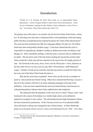 Introduction
“Written by J. K. Rowling, the Harry Potter books are an unprecedented literary
phenomenon – a series of magical children’s school stories with wizard characters – which
fly out of bookshops, outselling all other children’s books combined by a ratio of five to
one.” Tina Jackson, “Harry Potter and the Lady in Red” (15).
The primary aim of this thesis is to consider why the first four Harry Potter books, written
by J. K. Rowling, have had such a widespread effect on the publishing world and reading
public that their accomplishment has inspired the phrase the “Harry Potter phenomenon”.1
The series has been translated into fifty-five languages (Ripley 43) and over 195 million
books have been sold globally (Jardine n.pag.). It has been claimed that the series is
responsible for engendering a delight in reading in children previously unwilling to read
(Briggs 21). More remarkable, perhaps, is that the series is read not only by children but
by adults. This has led to each of the four books reaching the top position on best seller
charts around the world, and each has remained on the top ten lists for lengthy periods of
time. The first book in the series, Harry Potter and the Philosopher’s Stone, had been on
the best seller list for over four years by June 2001 (“Press Release: AGM Statement”
n.pag.). Children’s books do not normally reach the top position on adult best seller lists,
but every one of the Harry Potter books has done so.
Why has the series been so popular? Some critics see the novels as examples of
positive, value-centred and refined writing. Others have claimed that Rowling’s success is
due not to her narrative skill but to an astute marketing campaign on the part of her
publishers. It has also been implied that the series has limited literary merit because its
widespread popularity indicates that it lacks sophistication and complexity.
The submission that the popularity of the series proves it lacks “literary value” must
be placed in the context of the debate as to whether high culture can be defined in
opposition to popular or mass culture. The relationship between high and popular cultures
has been contested for generations. In the Victorian era the rise of an educated middle
class and literate working class changed the face of book history. As Peter McDonald
points out in his book, British Literary Culture and Publishing Practice 1880 – 1914, there
1
This thesis does not take a psychoanalytical approach, although it is clear that it could sustain a
Freudian or Jungian reading.
 