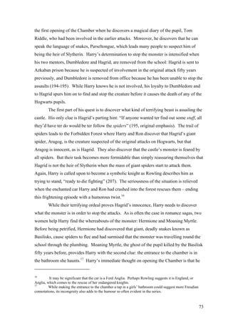 the first opening of the Chamber when he discovers a magical diary of the pupil, Tom
Riddle, who had been involved in the earlier attacks. Moreover, he discovers that he can
speak the language of snakes, Parseltongue, which leads many people to suspect him of
being the heir of Slytherin. Harry’s determination to stop the monster is intensified when
his two mentors, Dumbledore and Hagrid, are removed from the school: Hagrid is sent to
Azkaban prison because he is suspected of involvement in the original attack fifty years
previously, and Dumbledore is removed from office because he has been unable to stop the
assaults (194-195). While Harry knows he is not involved, his loyalty to Dumbledore and
to Hagrid spurs him on to find and stop the creature before it causes the death of any of the
Hogwarts pupils.
The first part of his quest is to discover what kind of terrifying beast is assailing the
castle. His only clue is Hagrid’s parting hint: “If anyone wanted ter find out some stuff, all
they’d have ter do would be ter follow the spiders” (195, original emphasis). The trail of
spiders leads to the Forbidden Forest where Harry and Ron discover that Hagrid’s giant
spider, Aragog, is the creature suspected of the original attacks on Hogwarts, but that
Aragog is innocent, as is Hagrid. They also discover that the castle’s monster is feared by
all spiders. But their task becomes more formidable than simply reassuring themselves that
Hagrid is not the heir of Slytherin when the mass of giant spiders start to attack them.
Again, Harry is called upon to become a symbolic knight as Rowling describes him as
trying to stand, “ready to die fighting” (207). The seriousness of the situation is relieved
when the enchanted car Harry and Ron had crashed into the forest rescues them – ending
this frightening episode with a humorous twist.16
While their terrifying ordeal proves Hagrid’s innocence, Harry needs to discover
what the monster is in order to stop the attacks. As is often the case in romance sagas, two
women help Harry find the whereabouts of the monster: Hermione and Moaning Myrtle.
Before being petrified, Hermione had discovered that giant, deadly snakes known as
Basilisks, cause spiders to flee and had surmised that the monster was travelling round the
school through the plumbing. Moaning Myrtle, the ghost of the pupil killed by the Basilisk
fifty years before, provides Harry with the second clue: the entrance to the chamber is in
the bathroom she haunts.17
Harry’s immediate thought on opening the Chamber is that he
16
It may be significant that the car is a Ford Anglia. Perhaps Rowling suggests it is England, or
Anglia, which comes to the rescue of her endangered knights.
17
While making the entrance to the chamber a tap in a girls’ bathroom could suggest more Freudian
connotations, its incongruity also adds to the humour so often evident in the series.
73
 