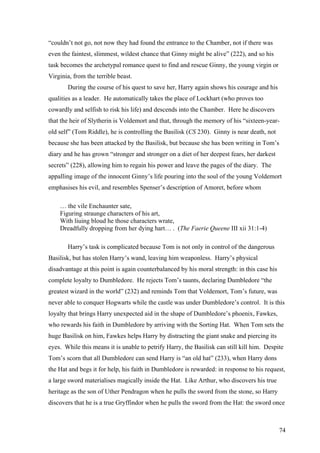 “couldn’t not go, not now they had found the entrance to the Chamber, not if there was
even the faintest, slimmest, wildest chance that Ginny might be alive” (222), and so his
task becomes the archetypal romance quest to find and rescue Ginny, the young virgin or
Virginia, from the terrible beast.
During the course of his quest to save her, Harry again shows his courage and his
qualities as a leader. He automatically takes the place of Lockhart (who proves too
cowardly and selfish to risk his life) and descends into the Chamber. Here he discovers
that the heir of Slytherin is Voldemort and that, through the memory of his “sixteen-year-
old self” (Tom Riddle), he is controlling the Basilisk (CS 230). Ginny is near death, not
because she has been attacked by the Basilisk, but because she has been writing in Tom’s
diary and he has grown “stronger and stronger on a diet of her deepest fears, her darkest
secrets” (228), allowing him to regain his power and leave the pages of the diary. The
appalling image of the innocent Ginny’s life pouring into the soul of the young Voldemort
emphasises his evil, and resembles Spenser’s description of Amoret, before whom
… the vile Enchaunter sate,
Figuring straunge characters of his art,
With liuing bloud he those characters wrate,
Dreadfully dropping from her dying hart… . (The Faerie Queene III xii 31:1-4)
Harry’s task is complicated because Tom is not only in control of the dangerous
Basilisk, but has stolen Harry’s wand, leaving him weaponless. Harry’s physical
disadvantage at this point is again counterbalanced by his moral strength: in this case his
complete loyalty to Dumbledore. He rejects Tom’s taunts, declaring Dumbledore “the
greatest wizard in the world” (232) and reminds Tom that Voldemort, Tom’s future, was
never able to conquer Hogwarts while the castle was under Dumbledore’s control. It is this
loyalty that brings Harry unexpected aid in the shape of Dumbledore’s phoenix, Fawkes,
who rewards his faith in Dumbledore by arriving with the Sorting Hat. When Tom sets the
huge Basilisk on him, Fawkes helps Harry by distracting the giant snake and piercing its
eyes. While this means it is unable to petrify Harry, the Basilisk can still kill him. Despite
Tom’s scorn that all Dumbledore can send Harry is “an old hat” (233), when Harry dons
the Hat and begs it for help, his faith in Dumbledore is rewarded: in response to his request,
a large sword materialises magically inside the Hat. Like Arthur, who discovers his true
heritage as the son of Uther Pendragon when he pulls the sword from the stone, so Harry
discovers that he is a true Gryffindor when he pulls the sword from the Hat: the sword once
74
 