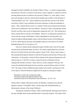 belonged to Godric Gryffindor, the founder of Harry’s House. A sacred or magical object
passed down to the hero is common in epic poetry, where it upholds “a continuity with the
past that defines the hero in relation to his ancestors” (Dubois 11). Here, Harry’s action
proves his heritage as the brave and chivalrous knight ready to follow in the footsteps of
“bold Gryffindor” (GF 156). Taylor and Brewer assert that this occasion in the Arthur
myth shows Arthur’s role as defender of his land, maintainer of right and establisher of
justice. They continue that the sword “is a symbol of manly power attained and assumed,
which involves dedication to the task ordained. The power to draw it distinguishes Arthur
from his rival Kay: there can be no disputing his superiority now” (8). This incident gives
Harry certainty that he is the heir of Gryffindor. Moreover, by linking the acquisition of a
sword with the concept of faith (Harry’s faith in Dumbledore), Rowling follows the
medieval tradition linking knightly armour with the Pauline armour of God (Ephesians
6:10-18), which Spenser associates with knightly endeavour in his letter to Sir Walter
Raleigh prefacing The Faerie Queene (17).
Once he is armed with the traditional weapon of battle, Harry waits for the right
moment and as the Basilisk attacks, he throws “his whole weight behind the sword and
[drives] it to the hilt into the roof of the serpent’s mouth” (236). Harry’s heroic status is
thus maintained through the allusions to both the Proserpina myth and that of Perseus and
Andromeda. As Proserpina is stolen by Pluto and kept in the underworld against her will
(Metamorphoses V 385-567), so Ginny is taken by the heir of Slytherin into the
underground Chamber of Secrets. Harry, however, can be compared to Perseus, who
rescues the shackled Andromeda from the monstrous sea beast (Metamorphoses IV 663-
752). The image of Harry stabbing the giant serpent in the mouth is reminiscent of The
Faerie Queene when the Redcrosse knight kills the dragon by running his weapon
through his mouth with so importune might,
That deepe emperst his darksome hollow maw,
And back retyrd, his life bloud forth with all did draw. (I xi 53, 7-9).
Finally, Harry’s defeat of the literal monster, the Basilisk, is repeated as he stabs the
figurative monster, Tom Riddle’s diary, with the fang of the defeated Basilisk, so
destroying the memory of the young Voldemort.
Through the symbolism of Harry’s battle with the Basilisk, Rowling presents him as
the type of knight whose loyalty and faith leads to successful conquest. The image of him
75
 