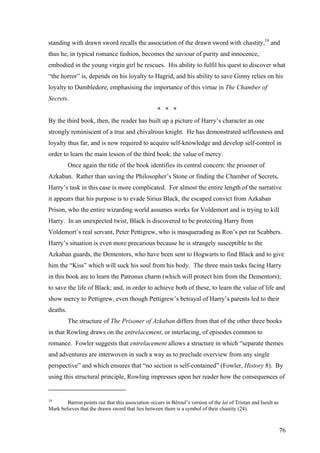 standing with drawn sword recalls the association of the drawn sword with chastity,18
and
thus he, in typical romance fashion, becomes the saviour of purity and innocence,
embodied in the young virgin girl he rescues. His ability to fulfil his quest to discover what
“the horror” is, depends on his loyalty to Hagrid, and his ability to save Ginny relies on his
loyalty to Dumbledore, emphasising the importance of this virtue in The Chamber of
Secrets.
* * *
By the third book, then, the reader has built up a picture of Harry’s character as one
strongly reminiscent of a true and chivalrous knight. He has demonstrated selflessness and
loyalty thus far, and is now required to acquire self-knowledge and develop self-control in
order to learn the main lesson of the third book: the value of mercy.
Once again the title of the book identifies its central concern: the prisoner of
Azkaban. Rather than saving the Philosopher’s Stone or finding the Chamber of Secrets,
Harry’s task in this case is more complicated. For almost the entire length of the narrative
it appears that his purpose is to evade Sirius Black, the escaped convict from Azkaban
Prison, who the entire wizarding world assumes works for Voldemort and is trying to kill
Harry. In an unexpected twist, Black is discovered to be protecting Harry from
Voldemort’s real servant, Peter Pettigrew, who is masquerading as Ron’s pet rat Scabbers.
Harry’s situation is even more precarious because he is strangely susceptible to the
Azkaban guards, the Dementors, who have been sent to Hogwarts to find Black and to give
him the “Kiss” which will suck his soul from his body. The three main tasks facing Harry
in this book are to learn the Patronus charm (which will protect him from the Dementors);
to save the life of Black; and, in order to achieve both of these, to learn the value of life and
show mercy to Pettigrew, even though Pettigrew’s betrayal of Harry’s parents led to their
deaths.
The structure of The Prisoner of Azkaban differs from that of the other three books
in that Rowling draws on the entrelacement, or interlacing, of episodes common to
romance. Fowler suggests that entrelacement allows a structure in which “separate themes
and adventures are interwoven in such a way as to preclude overview from any single
perspective” and which ensures that “no section is self-contained” (Fowler, History 8). By
using this structural principle, Rowling impresses upon her reader how the consequences of
18
Barron points out that this association occurs in Béroul’s version of the lai of Tristan and Iseult as
Mark believes that the drawn sword that lies between them is a symbol of their chastity (24).
76
 