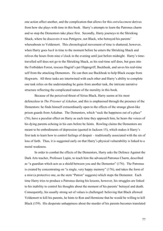 one action affect another, and the complication that allows for this entrelacement derives
from how she plays with time in this book. Harry’s attempts to learn the Patronus charm
and so stop the Dementors take place first. Secondly, Harry journeys to the Shrieking
Shack, where he discovers it was Pettigrew, not Black, who betrayed his parents’
whereabouts to Voldemort. This chronological movement of time is shattered, however,
when Harry goes back in time to the moment before he enters the Shrieking Shack and
relives the hours from nine o’clock in the evening until just before midnight. Harry’s time-
travelled self does not go to the Shrieking Shack, as his real-time self does, but goes into
the Forbidden Forest, rescues Hagrid’s pet Hippogriff, Buckbeak, and saves his real-time
self from the attacking Dementors. He can then use Buckbeak to help Black escape from
Hogwarts. All three tasks are intertwined with each other and Harry’s ability to complete
one task relies on the understanding he gains from another task, the intricate narrative
structure reflecting the complicated nature of the morality in this book.
Because of the perceived threat of Sirius Black, Harry seems at his most
defenceless in The Prisoner of Azkaban, and this is emphasised through the presence of the
Dementors: he finds himself extraordinarily open to the effects of the strange ghost-like
prison guards from Azkaban. The Dementors, which “suck the happiness out of a place”
(76), have a peculiar effect on Harry as each time they approach him, he hears the voices of
his dying parents echoing in his ears before he faints. Rowling claims the Dementors are
meant to be embodiments of depression (quoted in Jackson 15), which makes it Harry’s
first task to learn how to control feelings of despair – traditionally associated with the sin of
loss of faith. Thus, it is suggested early on that Harry’s physical vulnerability is linked to a
moral weakness.
In order to combat the effects of the Dementors, Harry asks the Defence Against the
Dark Arts teacher, Professor Lupin, to teach him the advanced Patronus Charm, described
as “a guardian which acts as a shield between you and the Dementor” (176). The Patronus
is created by concentrating on “a single, very happy memory” (176), and takes the form of
a mist (a protective one, as the stem “Patron” suggests) which stops the Dementor. Each
time Harry tries to produce a Patronus during his lessons, however, his struggles are linked
to his inability to control his thoughts about the moment of his parents’ betrayal and death.
Consequently, his usually strong set of values is challenged: believing that Black allowed
Voldemort to kill his parents, he hints to Ron and Hermione that he would be willing to kill
Black (159). His desperate unhappiness about the murder of his parents becomes translated
77
 